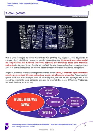 75
130
2 – Web (WWW)
INCIDÊNCIA EMPROVA: baixa
Web é uma contração do termo World Wide Web (WWW). Ah, professor... você tá falando de
internet, não é? Não! Muito cuidado porque são coisas diferentes! A internet é uma rede mundial
de computadores que funciona como uma estrutura que transmite dados para diferentes
aplicações (Instagram, Skype, Spotify, etc). A Web é maior dessas aplicações – uma gigantesca
aplicação distribuída rodando em milhões de servidores no mundo inteiro usando navegadores.
Professor, ainda não entendi a diferença entre Internet e Web! Galera, a internet é a plataforma que
permite a execução de diversas aplicações e a web é simplesmente uma delas. Podemos dizer
que se você está acessando por meio de um navegador, trata-se de uma aplicação web. Caso
contrário, é somente outra aplicação que roda na internet (Ex: Jogos, BitTorrent, Photoshop,
Microsoft Outlook, entre outros).
World Wide Web
(WWW)
Microsoft
Outlook
BitTorrent
SPOTIFY
Worldof
Warcraft
...
Diego Carvalho, Thiago Rodrigues Cavalcanti
Aula 00
Informática p/ Polícia Federal (Agente) Com Videoaulas - 2020 - Pré-Edital (Preparação de A a Z)
www.estrategiaconcursos.com.br
0
00000000000 - DEMO
 