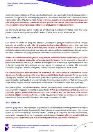 77
130
As tecnologias e métodos da Web 1.0 ainda são utilizadas para a exibição de conteúdos como leis e
manuais. Essa geração foi marcada pela produção centralizada de conteúdos – como os diretórios
e portais (Ex: UOL, ZAZ, Terra, AOL). Nesse contexto, o usuário era responsável pela navegação
e localização de conteúdos relevantes por sua própria conta tendo predominantemente uma
atuação passiva em um processo onde poucos produzem e muitos consomem.
Era algo muito parecido com o modelo de broadcasting da indústria midiática como TV, rádio,
jornais e revistas – sua grande virtude foi a democratização do acesso à informação.
2.3 – Web 2.0
Esse termo foi criado em 2003 para designar uma segunda geração de comunidades e serviços
baseados na plataforma web. Não há grandes mudanças tecnológicas, mas – sim – um foco
maior na forma como a web é encarada pelos usuários e desenvolvedores. Os programas e
protocolos são os mesmos, porém o foco passa para a integração dos usuários junto às informações
dos sites, sendo marcada por páginas que permitem ao próprio usuário inserir conteúdo.
A Web 2.0 também foi a revolução dos blogs e chats, das mídias sociais colaborativas, das redes
sociais e do conteúdo produzido pelos próprios internautas. Nesse momento, a internet se
popularizou em todo o mundo, e começou a abranger muito mais do que algumas empresas para
se tornar obrigatória para qualquer um que queira ter sucesso no mercado. São exemplos:
Facebook; Google+; Linkedin; Instagram; Tumblr; Youtube; Blogs; Wikis; entre outros.
Os sites criados para esse momento da internet já não são estáticos e possuem um layout
claramente focado no consumidor e também na usabilidade dos buscadores. Nesse momento,
a navegação mobile e uso de aplicativos já tem forte presença no dia-a-dia das pessoas. Outra
recomendação é a utilização de uma combinação de tecnologias já existentes (Web Services, AJAX,
etc) e de uso simplificado que aumentem a velocidade e a facilidade de uso de aplicações web.
Busca-se ampliar o conteúdo existente na Internet para permitir que usuários comuns publiquem e
consumam informação de forma rápida e constante. A Web 2.0 em contraste à Web 1.0, tem seu
conteúdo gerado predominantemente por seus usuários em um processo onde muitos
produzem e todos consomem. Nesse contexto, houve uma demanda por avanços tecnológicos em
mecanismos de busca devido do imenso volume de conteúdo produzido.
2.4 – Web 3.0
Permite que palavras e figuras sejam organizadas de várias fontes diferentes para tornar a vida de
seus usuários mais simples. Seu propósito é permitir que o usuário acesse informações com menos
cliques ou reúna interesses de maneira intuitiva. A Web 3.0 é composta de dados onipresentes,
conectados e capazes de serem reagrupados sob demanda. Capaz de oferecer uma inteligência
simulada, busca entender o que o usuário deseja através de algoritmos semânticos.
Diego Carvalho, Thiago Rodrigues Cavalcanti
Aula 00
Informática p/ Polícia Federal (Agente) Com Videoaulas - 2020 - Pré-Edital (Preparação de A a Z)
www.estrategiaconcursos.com.br
0
00000000000 - DEMO
 