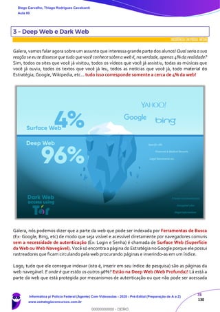 78
130
3 – Deep Web e Dark Web
INCIDÊNCIA EMPROVA: média
Galera, vamos falar agora sobre um assunto que interessa grande parte dos alunos! Qual seria a sua
reação se eu te dissesse que tudo que você conhece sobre aweb é, na verdade, apenas 4% da realidade?
Sim, todos os sites que você já visitou, todos os vídeos que você já assistiu, todas as músicas que
você já ouviu, todos os textos que você já leu, todos as notícias que você já, todo material do
Estratégia, Google, Wikipedia, etc... tudo isso corresponde somente a cerca de 4% da web!
Galera, nós podemos dizer que a parte da web que pode ser indexada por Ferramentas de Busca
(Ex: Google, Bing, etc) de modo que seja visível e acessível diretamente por navegadores comuns
sem a necessidade de autenticação (Ex: Login e Senha) é chamada de Surface Web (Superfície
da Web ou Web Navegável). Você só encontra a página do Estratégia no Google porque ele possui
rastreadores que ficam circulando pela web procurando páginas e inserindo-as em um índice.
Logo, tudo que ele consegue indexar (isto é, inserir em seu índice de pesquisa) são as páginas da
web navegável. E onde é que estão os outros 96%? Estão na Deep Web (Web Profunda)! Lá está a
parte da web que está protegida por mecanismos de autenticação ou que não pode ser acessada
Diego Carvalho, Thiago Rodrigues Cavalcanti
Aula 00
Informática p/ Polícia Federal (Agente) Com Videoaulas - 2020 - Pré-Edital (Preparação de A a Z)
www.estrategiaconcursos.com.br
0
00000000000 - DEMO
 