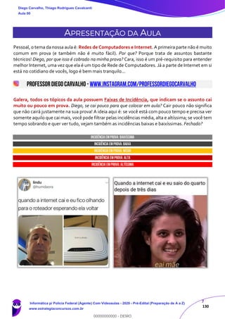 7
130
APRESENTAÇÃO DA AULA
Pessoal, o tema da nossa aula é: Redes de Computadores e Internet. A primeira parte não é muito
comum em prova (e também não é muito fácil). Por que? Porque trata de assuntos bastante
técnicos! Diego, por que isso é cobrado na minha prova? Cara, isso é um pré-requisito para entender
melhor Internet, uma vez que ela é um tipo de Rede de Computadores. Já a parte de Internet em si
está no cotidiano de vocês, logo é bem mais tranquilo...
PROFESSORDIEGO CARVALHO - www.instagram.com/professordiegocarvalho
Galera, todos os tópicos da aula possuem Faixas de Incidência, que indicam se o assunto cai
muito ou pouco em prova. Diego, se cai pouco para que colocar em aula? Cair pouco não significa
que não cairá justamente na sua prova! A ideia aqui é: se você está com pouco tempo e precisa ver
somente aquilo que cai mais, você pode filtrar pelas incidências média, alta e altíssima; se você tem
tempo sobrando e quer ver tudo, vejam também as incidências baixas e baixíssimas. Fechado?
INCIDÊNCIA EMPROVA: baixíssima
INCIDÊNCIA EMPROVA: baixa
INCIDÊNCIA EMPROVA: média
INCIDÊNCIA EMPROVA: ALTA
INCIDÊNCIA EMPROVA: Altíssima
Diego Carvalho, Thiago Rodrigues Cavalcanti
Aula 00
Informática p/ Polícia Federal (Agente) Com Videoaulas - 2020 - Pré-Edital (Preparação de A a Z)
www.estrategiaconcursos.com.br
0
00000000000 - DEMO
 
