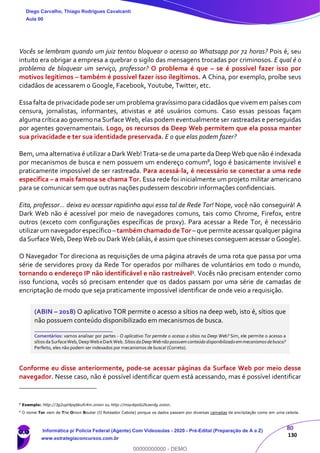 80
130
Vocês se lembram quando um juiz tentou bloquear o acesso ao Whatsapp por 72 horas? Pois é, seu
intuito era obrigar a empresa a quebrar o sigilo das mensagens trocadas por criminosos. E qual é o
problema de bloquear um serviço, professor? O problema é que – se é possível fazer isso por
motivos legítimos – também é possível fazer isso ilegítimos. A China, por exemplo, proíbe seus
cidadãos de acessarem o Google, Facebook, Youtube, Twitter, etc.
Essa falta de privacidade pode ser um problema gravíssimo para cidadãos que vivem em países com
censura, jornalistas, informantes, ativistas e até usuários comuns. Caso essas pessoas façam
alguma crítica ao governo na Surface Web, elas podem eventualmente ser rastreadas e perseguidas
por agentes governamentais. Logo, os recursos da Deep Web permitem que ela possa manter
sua privacidade e ter sua identidade preservada. E o que elas podem fazer?
Bem, uma alternativa é utilizar a Dark Web! Trata-se de uma parte da Deep Web que não é indexada
por mecanismos de busca e nem possuem um endereço comum8, logo é basicamente invisível e
praticamente impossível de ser rastreada. Para acessá-la, é necessário se conectar a uma rede
específica – a mais famosa se chama Tor. Essa rede foi inicialmente um projeto militar americano
para se comunicar sem que outras nações pudessem descobrir informações confidenciais.
Eita, professor... deixa eu acessar rapidinho aqui essa tal de Rede Tor! Nope, você não conseguirá! A
Dark Web não é acessível por meio de navegadores comuns, tais como Chrome, Firefox, entre
outros (exceto com configurações específicas de proxy). Para acessar a Rede Tor, é necessário
utilizarum navegadorespecífico –tambémchamadode Tor –que permite acessarqualquer página
da Surface Web, Deep Web ou Dark Web (aliás, é assim que chineses conseguem acessar o Google).
O Navegador Tor direciona as requisições de uma página através de uma rota que passa por uma
série de servidores proxy da Rede Tor operados por milhares de voluntários em todo o mundo,
tornando o endereço IP não identificável e não rastreável9. Vocês não precisam entender como
isso funciona, vocês só precisam entender que os dados passam por uma série de camadas de
encriptação de modo que seja praticamente impossível identificar de onde veio a requisição.
(ABIN – 2018) O aplicativo TOR permite o acesso a sítios na deep web, isto é, sítios que
não possuem conteúdo disponibilizado em mecanismos de busca.
_______________________
Comentários: vamos analisar por partes - O aplicativo Tor permite o acesso a sítios na Deep Web? Sim, ele permite o acesso a
sítiosdaSurfaceWeb,DeepWebeDarkWeb.SítiosdaDeepWebnão possuemconteúdodisponibilizadoemmecanismosdebusca?
Perfeito, eles não podem ser indexados por mecanismos de busca! (Correto).
Conforme eu disse anteriormente, pode-se acessar páginas da Surface Web por meio desse
navegador. Nesse caso, não é possível identificar quem está acessando, mas é possível identificar
8
Exemplo: http://3g2upl4pq6kufc4m.onion ou http://msydqstlz2kzerdg.onion.
9
O nome Tor vem de The Onion Router (O Roteador Cebola) porque os dados passam por diversas camadas de encriptação como em uma cebola.
Diego Carvalho, Thiago Rodrigues Cavalcanti
Aula 00
Informática p/ Polícia Federal (Agente) Com Videoaulas - 2020 - Pré-Edital (Preparação de A a Z)
www.estrategiaconcursos.com.br
0
00000000000 - DEMO
 