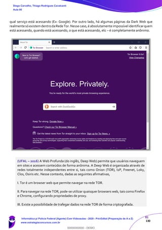 81
130
qual serviço está acessando (Ex: Google). Por outro lado, há algumas páginas da Dark Web que
realmente só existem dentro daRede Tor.Nesse caso,é absolutamente impossívelidentificarquem
está acessando, quando está acessando, o que está acessando, etc – é completamente anônimo.
(UFAL – 2016) A Web Profunda (do inglês, Deep Web) permite que usuários naveguem
em sites e acessem conteúdos de forma anônima. A Deep Web é organizada através de
redes totalmente independentes entre si, tais como Onion (TOR), I2P, Freenet, Loky,
Clos, Osiris etc. Nesse contexto, dadas as seguintes afirmativas,
I. Tor é um browser web que permite navegar na rede TOR.
II. Para navegar na rede TOR, pode-se utilizar quaisquer browsers web, tais como Firefox
e Chrome, configurando propriedades de proxy.
III. Existe a possibilidade de trafegar dados na rede TOR de forma criptografada.
Diego Carvalho, Thiago Rodrigues Cavalcanti
Aula 00
Informática p/ Polícia Federal (Agente) Com Videoaulas - 2020 - Pré-Edital (Preparação de A a Z)
www.estrategiaconcursos.com.br
0
00000000000 - DEMO
 