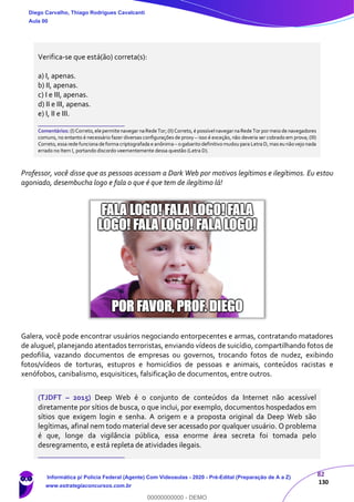82
130
Verifica-se que está(ão) correta(s):
a) I, apenas.
b) II, apenas.
c) I e III, apenas.
d) II e III, apenas.
e) I, II e III.
_______________________
Comentários: (I)Correto,elepermite navegar naRedeTor; (II)Correto, é possívelnavegarnaRede Tor pormeio de navegadores
comuns, no entanto é necessário fazer diversas configurações de proxy – isso é exceção, não deveria ser cobrado em prova; (III)
Correto, essa rede funciona de forma criptografada e anônima– ogabarito definitivo mudou para Letra D, mas eu nãovejo nada
errado no Item I, portando discordo veementemente dessa questão (Letra D).
Professor, você disse que as pessoas acessam a Dark Web por motivos legítimos e ilegítimos. Eu estou
agoniado, desembucha logo e fala o que é que tem de ilegítimo lá!
Galera, você pode encontrar usuários negociando entorpecentes e armas, contratando matadores
de aluguel, planejando atentados terroristas, enviando vídeos de suicídio, compartilhando fotos de
pedofilia, vazando documentos de empresas ou governos, trocando fotos de nudez, exibindo
fotos/vídeos de torturas, estupros e homicídios de pessoas e animais, conteúdos racistas e
xenófobos, canibalismo, esquisitices, falsificação de documentos, entre outros.
(TJDFT – 2015) Deep Web é o conjunto de conteúdos da Internet não acessível
diretamente por sítios de busca, o que inclui, por exemplo, documentos hospedados em
sítios que exigem login e senha. A origem e a proposta original da Deep Web são
legítimas, afinal nem todo material deve ser acessado por qualquer usuário. O problema
é que, longe da vigilância pública, essa enorme área secreta foi tomada pelo
desregramento, e está repleta de atividades ilegais.
_______________________
Diego Carvalho, Thiago Rodrigues Cavalcanti
Aula 00
Informática p/ Polícia Federal (Agente) Com Videoaulas - 2020 - Pré-Edital (Preparação de A a Z)
www.estrategiaconcursos.com.br
0
00000000000 - DEMO
 