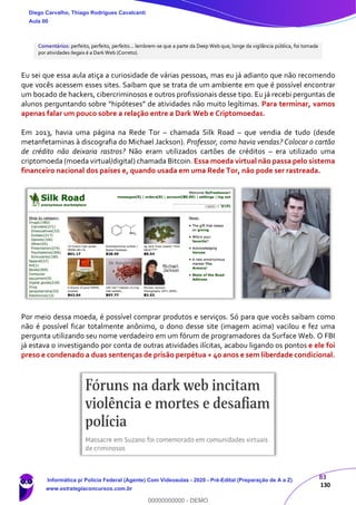 83
130
Comentários: perfeito, perfeito, perfeito... lembrem-se que a parte da Deep Web que, longe da vigilância pública, foi tomada
por atividades ilegais é a Dark Web (Correto).
Eu sei que essa aula atiça a curiosidade de várias pessoas, mas eu já adianto que não recomendo
que vocês acessem esses sites. Saibam que se trata de um ambiente em que é possível encontrar
um bocado de hackers, cibercriminosos e outros profissionais desse tipo. Eu já recebi perguntas de
alunos perguntando sobre “hipóteses” de atividades não muito legítimas. Para terminar, vamos
apenas falar um pouco sobre a relação entre a Dark Web e Criptomoedas.
Em 2013, havia uma página na Rede Tor – chamada Silk Road – que vendia de tudo (desde
metanfetaminas à discografia do Michael Jackson). Professor, como havia vendas? Colocar o cartão
de crédito não deixaria rastros? Não eram utilizados cartões de créditos – era utilizado uma
criptomoeda (moeda virtual/digital) chamada Bitcoin. Essa moeda virtual não passa pelo sistema
financeiro nacional dos países e, quando usada em uma Rede Tor, não pode ser rastreada.
Por meio dessa moeda, é possível comprar produtos e serviços. Só para que vocês saibam como
não é possível ficar totalmente anônimo, o dono desse site (imagem acima) vacilou e fez uma
pergunta utilizando seu nome verdadeiro em um fórum de programadores da Surface Web. O FBI
já estava o investigando por conta de outras atividades ilícitas, acabou ligando os pontos e ele foi
preso e condenado a duas sentenças de prisão perpétua + 40 anos e sem liberdade condicional.
Diego Carvalho, Thiago Rodrigues Cavalcanti
Aula 00
Informática p/ Polícia Federal (Agente) Com Videoaulas - 2020 - Pré-Edital (Preparação de A a Z)
www.estrategiaconcursos.com.br
0
00000000000 - DEMO
 