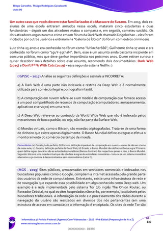 84
130
Um outro caso que vocês devem estar familiarizados é o Massacre de Suzano. Em 2019, dois ex-
alunos de uma escola entraram armados nessa escola, mataram cinco estudantes e duas
funcionárias – depois um dos atiradores matou o comparsa e, em seguida, cometeu suicídio. Os
dois atiradores organizaram o crime em um fórum da Dark Web chamado Dogolochan – eles foram
incitados por outros usuários e entraram na “Galeria de Ídolos” do fórum com outros criminosos.
Luiz tinha 25 anos e era conhecido no fórum como “luhkrcher666”; Guilherme tinha 17 anos e era
conhecido no fórum como "1guY-55chaN". Bem, esse é um assunto ainda bastante incipiente em
concurso público, mas que deve ganhar importância nos próximos anos. Quem estiver curioso e
quiser descobrir mais detalhes sobre esse assunto, recomendo dois documentários: Dark Web
(2015) e Don't F**k With Cats (2019) – esse segundo está na Netflix :)
(IGP/SC – 2017) Analise as seguintes definições e assinale a INCORRETA:
a) A Dark Web é uma parte não indexada e restrita da Deep Web e é normalmente
utilizada para comércio ilegal e pornografia infantil.
b) A computação em nuvem refere-se a um modelo de computação que fornece acesso
a um pool compartilhado de recursos de computação (computadores, armazenamento,
aplicativos e serviços) em uma rede.
c) A Deep Web refere-se ao conteúdo da World Wide Web que não é indexada pelos
mecanismos de busca padrão, ou seja, não faz parte da Surface Web.
d) Moedas virtuais, como o Bitcoin, são moedas criptografadas. Trata-se de uma forma
de dinheiro que existe apenas digitalmente. O Banco Mundial define as regras e efetua o
monitoramento do comércio deste tipo de moeda.
_______________________
Comentários: (a) Correto, tudo perfeito; (b) Correto, definição impecável de computação em nuvem – apesar de não ser o tema
da nossa aula; (c) Correto, definição perfeita de Deep Web; (d) Errado, o Banco Mundial não define nenhuma regra! Primeiro:
quem define regras bancárias são as autoridades monetárias (Bancos Centrais) dos respectivos países e, não, o Banco Mundial.
Segundo: bitcoin é uma moeda virtual que não obedece a regrasde autoridadesmonetárias– trata-se de um sistema monetário
alternativo cujo controle é descentralizado e sem intermediários (Letra D).
(MGS – 2019) Sites públicos, armazenados em servidores comerciais e indexados nos
buscadores populares como o Google, compõem a internet acessada pela grande parte
dos usuários da rede de computadores. Entretanto, existe uma infraestrutura de rede e
de navegação que expande essa possibilidade em algo conhecido como Deep web. Um
exemplo é a rede implementada pelo sistema Tor (do inglês The Onion Router, ou
RoteadorCebola),no qual os sites hospedados não serão,por exemplo,localizáveis pelos
buscadores tradicionais. A informação da rede e o processamento dos dados durante a
navegação do usuário são realizados em diversos dos nós pertencentes (em uma
estrutura de acesso em camadas) e a informação é encriptada. Os sites da rede Tor são
Diego Carvalho, Thiago Rodrigues Cavalcanti
Aula 00
Informática p/ Polícia Federal (Agente) Com Videoaulas - 2020 - Pré-Edital (Preparação de A a Z)
www.estrategiaconcursos.com.br
0
00000000000 - DEMO
 