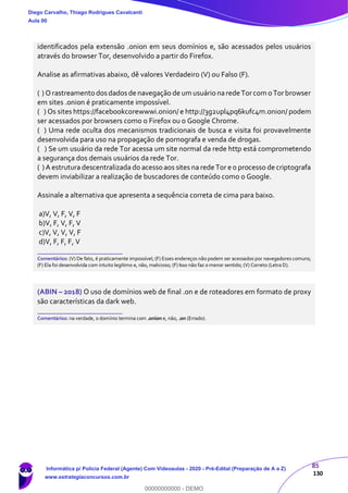 85
130
identificados pela extensão .onion em seus domínios e, são acessados pelos usuários
através do browser Tor, desenvolvido a partir do Firefox.
Analise as afirmativas abaixo, dê valores Verdadeiro (V) ou Falso (F).
( ) Orastreamento dos dados de navegação de um usuário narede Torcom o Torbrowser
em sites .onion é praticamente impossível.
( ) Os sites https://facebookcorewwwi.onion/ e http://3g2upl4pq6kufc4m.onion/ podem
ser acessados por browsers como o Firefox ou o Google Chrome.
( ) Uma rede oculta dos mecanismos tradicionais de busca e visita foi provavelmente
desenvolvida para uso na propagação de pornografa e venda de drogas.
( ) Se um usuário da rede Tor acessa um site normal da rede http está comprometendo
a segurança dos demais usuários da rede Tor.
( ) A estrutura descentralizada do acesso aos sites na rede Tor e o processo de criptografa
devem inviabilizar a realização de buscadores de conteúdo como o Google.
Assinale a alternativa que apresenta a sequência correta de cima para baixo.
a)V, V, F, V, F
b)V, F, V, F, V
c)V, V, V, V, F
d)V, F, F, F, V
_______________________
Comentários: (V) De fato, é praticamente impossível; (F) Esses endereços não podem ser acessados por navegadores comuns;
(F) Ela foi desenvolvida com intuito legítimo e, não, malicioso; (F) Isso não faz o menor sentido; (V) Correto (Letra D).
(ABIN – 2018) O uso de domínios web de final .on e de roteadores em formato de proxy
são características da dark web.
_______________________
Comentários: na verdade, o domínio termina com .onion e, não, .on (Errado).
Diego Carvalho, Thiago Rodrigues Cavalcanti
Aula 00
Informática p/ Polícia Federal (Agente) Com Videoaulas - 2020 - Pré-Edital (Preparação de A a Z)
www.estrategiaconcursos.com.br
0
00000000000 - DEMO
 