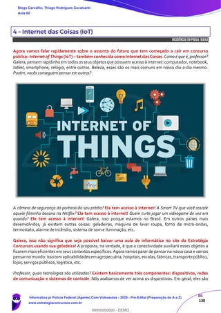 86
130
4 – Internet das Coisas (IoT)
INCIDÊNCIA EMPROVA: baixa
Agora vamos falar rapidamente sobre o assunto do futuro que tem começado a cair em concurso
público: Internet of Things (IoT) – também conhecida como Internet das Coisas. Como é que é, professor?
Galera,pensem rapidinhoem todos os seus objetos que possuem acesso à internet: computador, notebook,
tablet, smartphone, relógio, entre outros. Beleza, esses são os mais comuns em nosso dia-a-dia mesmo.
Porém, vocês conseguem pensar em outros?
A câmera de segurança da portaria do seu prédio? Ela tem acesso à internet! A Smart TV que você assiste
aquele filminho bacana na Netflix? Ela tem acesso à internet! Quem curte jogar um videogame de vez em
quando? Ele tem acesso à internet! Galera, isso porque estamos no Brasil. Em outros países mais
desenvolvidos, já existem outras coisas: geladeiras, máquina de lavar roupa, forno de micro-ondas,
termostato, alarme de incêndio, sistema de som e iluminação, etc.
Galera, isso não significa que seja possível baixar uma aula de informática no site do Estratégia
Concursos usando sua geladeira! A proposta, na verdade, é que a conectividade auxiliará esses objetos a
ficarem mais eficientes em seus contextos específicos. Agora vamos parar de pensar na nossa casa e vamos
pensar no mundo: isso tem aplicabilidades em agropecuária, hospitais, escolas, fábricas, transportepúblico,
lojas, serviços públicos, logística, etc.
Professor, quais tecnologias são utilizadas? Existem basicamente três componentes: dispositivos, redes
de comunicação e sistemas de controle. Nós acabamos de ver acima os dispositivos. Em geral, eles são
Diego Carvalho, Thiago Rodrigues Cavalcanti
Aula 00
Informática p/ Polícia Federal (Agente) Com Videoaulas - 2020 - Pré-Edital (Preparação de A a Z)
www.estrategiaconcursos.com.br
0
00000000000 - DEMO
 