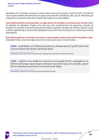 87
130
equipados com microchips, sensores ou outros recursos de comunicação e monitoramento. As redes de
comunicação também são conhecidas: em geral, trata-se do Wi-Fi, Bluetooth, NFC, 4G, etc. Não basta que
o dispositivo se conecte à internet ou troque informações com outros objetos.
Esses dados precisam ser processados, ou seja, devem ser enviados a um sistema que os trate. Qual?
Aí depende da aplicação! Imagine uma casa que tem monitoramento de segurança, controle de
temperatura ambiente e gerenciamento de iluminação integrados. Os dados de câmeras, alarmes contra
incêndio, aparelhos de ar condicionado, lâmpadas e outros itens são enviados para um sistema que controla
cada aspecto.
Esse sistema pode ser um serviço nas nuvens, o que garante o acesso a ele a partir de qualquer lugar.
Entendido? Então vamos fazer alguns exercícios e vamos partir para cima da Intranet...
(ABIN – 2018) Redes wi-fi e Bluetooth podem ser utilizadas para IoT, já NFC (Near Field
Communication) não atende a demandas de IoT.
_______________________
Comentários: conforme vimos em aula, podem ser utilizadosWi-fi, Bluetooth e também NFC (Errado).
(ABIN – 2018) Em uma residência, caracteriza uma solução de IoT a instalação de um
detector de fumaças capaz de gerar alertas em caso de fumaça e ser acionado, a partir
de um smartphone, para iniciar um mecanismo de reação.
_______________________
Comentários: conforme vimos em aula, a questão está perfeita (Correto).
Diego Carvalho, Thiago Rodrigues Cavalcanti
Aula 00
Informática p/ Polícia Federal (Agente) Com Videoaulas - 2020 - Pré-Edital (Preparação de A a Z)
www.estrategiaconcursos.com.br
0
00000000000 - DEMO
 