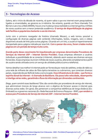 88
130
5 – Tecnologias de Acesso
Galera, até o início da década de noventa, só quem sabia o que era internet eram pesquisadores
ligados a universidades, ao governo ou à indústria. No entanto, quando um físico chamado Tim
Berners-Lee criou a Web (WWW), houve umamudança nessa realidade e a internet ganhoumilhões
de novos usuários sem a menor pretensão acadêmica. O serviço de disponibilização de páginas
web facilitou e popularizou bastante o uso da internet.
Junto com o primeiro navegador da história (chamado Mosaic), a web tornou possível a
configuração de diversas páginas web contendo informações, textos, imagens, sons e vídeos
disponíveis através de links para outras páginas. Clicando em um link, o usuário é repentinamente
transportado para a página indicada por esse link. Com o passar dos anos, foram criadas muitas
páginas em um período de tempo muito curto.
Grande parte desse crescimento foi impulsionado por empresas denominadas Provedores de
Serviços da Internet (ISP – Internet Service Provider). Essas empresas oferecem a usuários
individuais a possibilidade de se conectar à Internet, obtendo assim acesso aos diversos serviços
fornecidos. Essas empresas reuniram milhões de novos usuários, alterando completamente o perfil
de usuário sendo utilizada como um serviço de utilidade pública (como a telefonia).
Vamos detalhar isso melhor! A internet pode ser fornecida por meio de satélites, ondas de rádio ou
uma rede de milhares de cabos de fibra óptica terrestres ou submarinos, que conectam diversos
países, respondendo por 80% de toda a comunicação. Essa infraestrutura de redes – que forma a
espinha dorsal da internet – é chamada de Backbone. Ela possui alto velocidade, desempenho
e interliga várias redes, garantindo o fluxo da informação por dimensões continentais.
Diego, quem constrói esses backbones? Eles são construídos por provedores de serviço de internet,
que administram troncos de longo alcance com o objetivo de fornecer acesso à internet para
diversas outras redes. Em geral, eles pertencem a companhias telefônicas de longa distância (Ex:
Embratel) ou a governos nacionais (Ex: Rede Nacional de Ensino e Pesquisa – RNP), que vendem o
acesso para Provedores de Serviço de Internet (ISP – Internet Service Provider).
Diego Carvalho, Thiago Rodrigues Cavalcanti
Aula 00
Informática p/ Polícia Federal (Agente) Com Videoaulas - 2020 - Pré-Edital (Preparação de A a Z)
www.estrategiaconcursos.com.br
0
00000000000 - DEMO
 