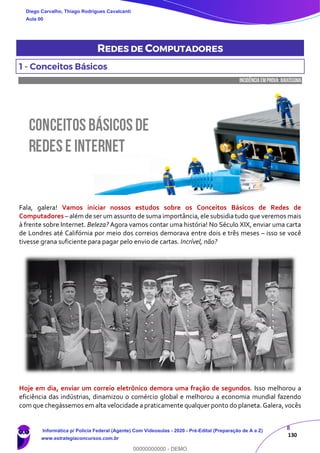 8
130
REDES DE COMPUTADORES
1 - Conceitos Básicos
INCIDÊNCIA EMPROVA: baixíssima
Fala, galera! Vamos iniciar nossos estudos sobre os Conceitos Básicos de Redes de
Computadores – além de ser um assunto de suma importância, ele subsidia tudo que veremos mais
à frente sobre Internet. Beleza? Agora vamos contar uma história! No Século XIX, enviar uma carta
de Londres até Califórnia por meio dos correios demorava entre dois e três meses – isso se você
tivesse grana suficiente para pagar pelo envio de cartas. Incrível, não?
Hoje em dia, enviar um correio eletrônico demora uma fração de segundos. Isso melhorou a
eficiência das indústrias, dinamizou o comércio global e melhorou a economia mundial fazendo
com que chegássemos em alta velocidade a praticamente qualquer ponto do planeta. Galera, vocês
Diego Carvalho, Thiago Rodrigues Cavalcanti
Aula 00
Informática p/ Polícia Federal (Agente) Com Videoaulas - 2020 - Pré-Edital (Preparação de A a Z)
www.estrategiaconcursos.com.br
0
00000000000 - DEMO
 