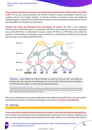 89
130
Os provedores de internet nacionais mais conhecidos atualmente são: NET/CLARO, GVT/VIVO
e SKY. Por sua vez, esses provedores de internet vendem o acesso a provedores menores ou a
usuários comuns. Na imagem anterior, é possível visualizar os maiores troncos de backbones
espalhados pelo mundo entreos continentes etambém os troncos de backbones brasileiros.Notem
que eles podem ser terrestres ou submarinos.
Existem três níveis de hierarquia entre provedores de acesso: ISP Nível 1 tem cobertura
internacional, conectando países ou continentes; ISP Nível 2 tem cobertura nacional, conectando
um ou mais ISP Nível 1 e oferecendo serviços a vários ISP Nível 3; e ISP Nível 3 tem cobertura
regional – conectando um ou pessoas, casas, escritórios ou conectando provedores locais (aquele
que só existe na sua cidade especificamente).
(Correios – 2011) Redes de acesso situadas na borda da Internet são conectadas ao
restante da rede segundo uma hierarquia de níveis de ISPs (Internet service providers).
Os ISPs de nível 1 estão no nível mais alto dessa hierarquia:
_______________________
Comentários: conforme vimos em aula, asredes de acesso situadas na borda da internet realmente são conectadasao restante
da rede segundo uma hierarquia de níveis de ISP (Internet Service Provider). Além disso, conforme vimos na figura acima, os ISP
Nível 1 estão realmente no topo dessa hierarquia (Correto).
Dito isso, os enlaces que conectam as redes de acesso residenciais aos ISP Nível 3 ou Locais podem
ser de diferentes tipos, em função da tecnologia e meios físicos. Os mais conhecidos são:
5.1 – Dial-Up
INCIDÊNCIA EMPROVA: média
Trata-se de uma conexãodiscada através de ummodeme uma linha de telefonia analógica fixa.
Era a maneira mais popular de acesso da década de 90, hoje encontra-se em desuso. Apresenta um
alto custo de implementação e baixas taxas de transmissão. Galera, era muito lento! No máximo,
Diego Carvalho, Thiago Rodrigues Cavalcanti
Aula 00
Informática p/ Polícia Federal (Agente) Com Videoaulas - 2020 - Pré-Edital (Preparação de A a Z)
www.estrategiaconcursos.com.br
0
00000000000 - DEMO
 