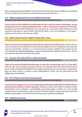 90
130
você conseguia taxas de até 56Kbps. E hoje em dia você reclama da taxa de 20Mbps (ou20000Kbps)
do seu 4G. Quem aí tem mais de 30 anos sabe do que eu estou falando! :)
5.2 – ISDN (Integrated Services Digital Network)
INCIDÊNCIA EMPROVA: baixíssima
Trata-se de uma linha telefônica transformada em dois canais de mesma velocidade, em que
era possível usar voz e dados simultaneamente – cada um ocupando um canal de transmissão.
Na prática, permitia videoconferências (um canal para voz e outro para vídeo) desde que os dois
assinantes possuíssem o serviço ISDN. Diferente do ADSL, é um sinal analógico e, não, digital –
ademais, é mais lenta e mais cara que o ADSL.
5.3 – ADSL (Asymmetric Digital Subscriber Line)
INCIDÊNCIA EMPROVA: média
Trata-se da conexão de banda larga oferecida por empresas de telefonia fixa. Embora utilize a
mesma infraestrutura da telefonia, a transmissão de dados ocorria em frequências mais altas que
as de voz, permitindo – portanto – o uso da internet sem ocupar o telefone. Por se tratar de uma
Linha de Assinante Digital Assimétrica, as taxas de download e de upload são diferentes – sendo a
velocidade de download maior que a de upload.
5.4 – Acesso Via Cabo (HFC e Cable Modem)
INCIDÊNCIA EMPROVA: baixíssima
Trata-se da conexão híbrida de banda larga via cabos de concessionárias de TV a Cabo (NET,
GVT, OI, etc). Essa tecnologia emprega uma técnica conhecida como HFC (Hybrid Fiber-Coaxial)
que cria redes metropolitanas (MANs) com backbones de fibra ótica e interconecta as residências a
partir de cabos coaxiais e modens a cabo (Cable-Modem). Possui taxa de transmissão de até
38Mbps por canal utilizado.
5.5 – PLC (Power Line Communication)
INCIDÊNCIA EMPROVA: baixíssima
Trata-se da tecnologia em que a mesma tomada que fornece energia elétrica também oferece
banda larga através de ummodemespecífico.Elabuscacompetircom o ADSLe o acesso viacabo,
apresentando como vantagem a portabilidade, pois basta plugar o modem em uma tomada
compatível com o serviço para se obter o acesso. No Brasil, embora o serviço seja autorizado pelas
agências responsáveis, os investimentos foram baixos por questões estratégicas.
5.6 – Telefonia Celular
INCIDÊNCIA EMPROVA: baixa
Diego Carvalho, Thiago Rodrigues Cavalcanti
Aula 00
Informática p/ Polícia Federal (Agente) Com Videoaulas - 2020 - Pré-Edital (Preparação de A a Z)
www.estrategiaconcursos.com.br
0
00000000000 - DEMO
 