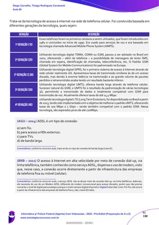 91
130
Trata-se da tecnologia de acesso à internet via rede de telefonia celular. Foi construída baseada em
diferentes gerações da tecnologia, quais sejam:
GERAÇÃO DESCRIÇÃO
1ªGeração (1G)
Esses telefones foramos primeiros celulares a serem utilizados, que foram introduzidos em
1982 e concluídos no início de 1990. Era usado para serviços de voz e era baseado em
tecnologia chamada Advanced Mobile Phone System (AMPS).
2ªGERAÇÃO (2G)
Utilizando tecnologia digital TDMA, CDMA ou GSM, passou a ser adotado no Brasil em
2002, oferecendo – além de telefonia – a possibilidade de mensagens de texto SMS,
chamada em espera, identificação de chamadas, teleconferência, etc. O Padrão GSM
(Global System for Mobile Communications) foi padronizado na Europa.
2ªGERAÇÃO (2,5G)
Utilizando tecnologia digital GPRS, foi o primeiro sistema de acesso à Internet através de
rede celular realmente útil. Apresentava taxas de transmissão similares às de um acesso
discado, mas devido à enorme latência na transmissão e ao grande volume de pacotes
perdidos e retransmitidos acaba tendo um resultado bastante inferior.
3ªgeração (3g)
Utilizando tecnologia digital UMTS, oferece banda larga através da telefonia celular.
Sucessor natural do GSM, o UMTS foi o resultado da padronização de várias tecnologias
3G, permitindo a transmissão de dados e totalmente compatível com GSM para
transmissão de voz. Atualmente oferece taxas de até 14,4 Mbps.
4ªgeração (4g)
utilizando tecnologiadigitalLTE(LongTermEvolution),foi disponibilizada no Brasil a partir
de 2013,tendo sido implementada como objetivo demelhoraro padrão UMTS,oferecendo
taxas de 100 Mbps a 1 Gbps – sendo também compatível com o padrão GSM. Nessa
tecnologia, são esperados picos de até 120Mbps.
(AGU – 2014) ADSL é um tipo de conexão:
a) sem fio.
b) para acesso a HDs externos.
c) para TVs.
d) de banda larga.
_______________________
Comentários: conforme vimos em aula, trata-se de um tipo de conexão de banda larga (Letra D).
(BRB – 2011) O acesso à Internet em alta velocidade por meio de conexão dial-up, via
linhatelefônica,também conhecido como serviço ADSL,dispensao uso de modem,visto
que, nesse caso, a conexão ocorre diretamente a partir de infraestrutura das empresas
de telefonia fixa ou móvel (celular).
_______________________
Comentários: conforme vimos em aula, o serviço ADSL não se dá por meio de conexão dial-up, via linha telefônica. Ademais,
ele necessita do uso de um Modem ADSL (diferente do modem convencional para acesso discado), porém que não precisa
converter o sinal de digital para analógico porque o sinal é sempre digital (Asymetric Digital Subscriber Line). Por fim, ele ocorre
a partir da infraestrutura das empresas de telefonia fixa e, não, móvel (Errado).
Diego Carvalho, Thiago Rodrigues Cavalcanti
Aula 00
Informática p/ Polícia Federal (Agente) Com Videoaulas - 2020 - Pré-Edital (Preparação de A a Z)
www.estrategiaconcursos.com.br
0
00000000000 - DEMO
 