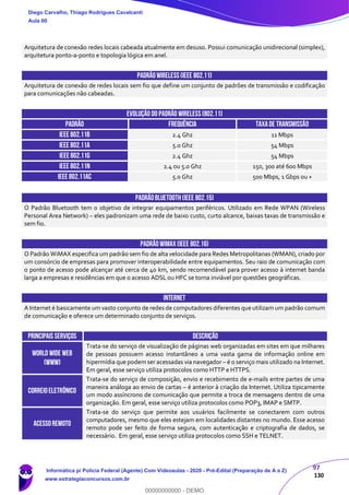 97
130
Arquitetura de conexão redes locais cabeada atualmente em desuso. Possui comunicação unidirecional (simplex),
arquitetura ponto-a-ponto e topologia lógica em anel.
PADRÃOWIRELESS(IEEE 802.11)
Arquitetura de conexão de redes locais sem fio que define um conjunto de padrões de transmissão e codificação
para comunicações não cabeadas.
EVOLUÇÃO DO PADRÃO WIRELESS(802.11)
PADRÃO FREQUÊNCIA TAXADE TRANSMISSÃO
IEEE 802.11b 2.4 Ghz 11 Mbps
IEEE 802.11a 5.0 Ghz 54 Mbps
IEEE 802.11g 2.4 Ghz 54 Mbps
IEEE 802.11n 2.4 ou 5.0 Ghz 150, 300 até 600 Mbps
IEEE 802.11ac 5.0 Ghz 500 Mbps, 1 Gbps ou +
PADRÃOBLUETOOTH(IEEE 802.15)
O Padrão Bluetooth tem o objetivo de integrar equipamentos periféricos. Utilizado em Rede WPAN (Wireless
Personal Area Network) – eles padronizam uma rede de baixo custo, curto alcance, baixas taxas de transmissão e
sem fio.
PADRÃOWIMAX(IEEE 802.16)
O Padrão WiMAX especifica um padrão sem fio de alta velocidade para Redes Metropolitanas (WMAN), criado por
um consórcio de empresas para promover interoperabilidade entre equipamentos. Seu raio de comunicação com
o ponto de acesso pode alcançar até cerca de 40 km, sendo recomendável para prover acesso à internet banda
larga a empresas e residências em que o acesso ADSL ou HFC se torna inviável por questões geográficas.
internet
A Internet é basicamente um vasto conjunto de redes de computadores diferentes que utilizam um padrão comum
de comunicação e oferece um determinado conjunto de serviços.
Principais SERVIÇOS DESCRIÇÃO
World Wide Web
(WWW)
Trata-se do serviço de visualização de páginas web organizadas em sites em que milhares
de pessoas possuem acesso instantâneo a uma vasta gama de informação online em
hipermídia que podemser acessadas via navegador – é o serviço mais utilizado na Internet.
Em geral, esse serviço utiliza protocolos como HTTP e HTTPS.
CORREIOELETRÔNICO
Trata-se do serviço de composição, envio e recebimento de e-mails entre partes de uma
maneira análoga ao envio de cartas – é anterior à criação da Internet. Utiliza tipicamente
um modo assíncrono de comunicação que permite a troca de mensagens dentro de uma
organização. Em geral, esse serviço utiliza protocolos como POP3, IMAP e SMTP.
ACESSOREMOTO
Trata-se do serviço que permite aos usuários facilmente se conectarem com outros
computadores, mesmo que eles estejam em localidades distantes no mundo. Esse acesso
remoto pode ser feito de forma segura, com autenticação e criptografia de dados, se
necessário. Em geral, esse serviço utiliza protocolos como SSH e TELNET.
Diego Carvalho, Thiago Rodrigues Cavalcanti
Aula 00
Informática p/ Polícia Federal (Agente) Com Videoaulas - 2020 - Pré-Edital (Preparação de A a Z)
www.estrategiaconcursos.com.br
0
00000000000 - DEMO
 