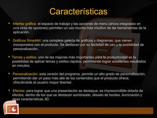  Interfaz gráfica: el espacio de trabajo y las opciones de menú (ahora integradas en
una cinta de opciones) permiten un uso mucho más intuitivo de las herramientas de la
aplicación.
 Gráficos SmartArt: una completa galería de gráficos y diagramas, que vienen
incorporados con el producto. Se destacan por su facilidad de uso y la posibilidad de
personalización.
 Temas y estilos: uno de las mejoras más importantes para la productividad es la
posibilidad de aplicar temas y estilos rápidos, permitiendo lograr excelentes resultados
en minutos.
 Personalización: esta versión del programa, permite un alto grado de personalización,
permitiendo dar un paso más allá de los contenidos que el producto ofrece,
ofreciéndole al usuario mayor libertad.
 Efectos: para lograr que una presentación se destaque, es imprescindible dotarla de
efectos, dentro de los que se destacan sombreado, alisado de bordes, iluminación y
otras características 3D.
Características
 