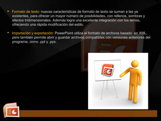  Formato de texto: nuevas características de formato de texto se suman a las ya
existentes, para ofrecer un mayor número de posibilidades, con rellenos, sombras y
efectos tridimensionales. Además logra una excelente integración con los temas,
ofreciendo una rápida modificación del estilo.
 Importación y exportación: PowerPoint utiliza el formato de archivos basado en XML,
pero también permite abrir y guardar archivos compatibles con versiones anteriores del
programa, como .ppt y .pps.
 