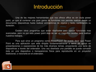 Una de las mejores herramientas que nos ofrece office es sin duda power
point, ya que al contener una gran gama de funciones nos permite realizar desde un
documento, diapositivas hasta realizar animaciones de objetos y texto, controlando su
duración.
Existen otros programas que están diseñados para ejercer funciones mas
avanzadas, pero no por esto power point deja de ser un magnifico auxiliar para realizar
nuestros trabajos.
Para qué sirve un programa como PowerPoint? Se puede decir que Power
Point es una aplicación que está dirigida fundamentalmente a servir de apoyo en
presentaciones o exposiciones de los más diversos temas, proyectando una serie de
diapositivas a través del ordenador. Una vez diseñada una pantalla se puede convertir
ésta en una diapositiva o transparencia física para reproducirla en un proyector
tradicional, o visionarla en el ordenador.
Introducción
 