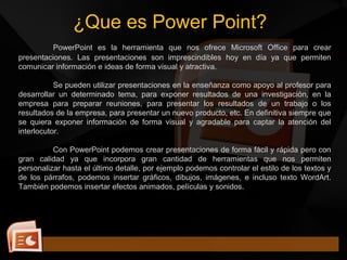 ¿Que es Power Point?
PowerPoint es la herramienta que nos ofrece Microsoft Office para crear
presentaciones. Las presentaciones son imprescindibles hoy en día ya que permiten
comunicar información e ideas de forma visual y atractiva.
Se pueden utilizar presentaciones en la enseñanza como apoyo al profesor para
desarrollar un determinado tema, para exponer resultados de una investigación, en la
empresa para preparar reuniones, para presentar los resultados de un trabajo o los
resultados de la empresa, para presentar un nuevo producto, etc. En definitiva siempre que
se quiera exponer información de forma visual y agradable para captar la atención del
interlocutor.
Con PowerPoint podemos crear presentaciones de forma fácil y rápida pero con
gran calidad ya que incorpora gran cantidad de herramientas que nos permiten
personalizar hasta el último detalle, por ejemplo podemos controlar el estilo de los textos y
de los párrafos, podemos insertar gráficos, dibujos, imágenes, e incluso texto WordArt.
También podemos insertar efectos animados, películas y sonidos.
 