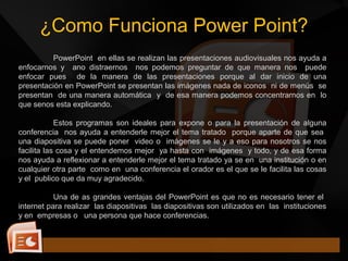 ¿Como Funciona Power Point?
PowerPoint en ellas se realizan las presentaciones audiovisuales nos ayuda a
enfocarnos y ano distraernos nos podemos preguntar de que manera nos puede
enfocar pues de la manera de las presentaciones porque al dar inicio de una
presentación en PowerPoint se presentan las imágenes nada de iconos ni de menús se
presentan de una manera automática y de esa manera podemos concentrarnos en lo
que senos esta explicando.
Estos programas son ideales para expone o para la presentación de alguna
conferencia nos ayuda a entenderle mejor el tema tratado porque aparte de que sea
una diapositiva se puede poner video o imágenes se le y a eso para nosotros se nos
facilita las cosa y el entendemos mejor ya hasta con imágenes y todo, y de esa forma
nos ayuda a reflexionar a entenderle mejor el tema tratado ya se en una institución o en
cualquier otra parte como en una conferencia el orador es el que se le facilita las cosas
y el publico que da muy agradecido.
Una de as grandes ventajas del PowerPoint es que no es necesario tener el
internet para realizar las diapositivas las diapositivas son utilizados en las instituciones
y en empresas o una persona que hace conferencias.
 
