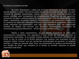 El sistema es bastante sencillo:
Se crean "diapositivas" o slides que contienen información, en formato de texto,
dibujos, gráficos o videos. Para formar estas diapositivas se puede escoger entre una gran
variedad de plantillas prediseñadas. Incluso es común que las empresas diseñen sus
propias plantillas para homogenizar las presentaciones PowerPoint de sus ejecutivos,
incluyendo los logos y colores propios de cada organización. Una vez desarrollados estos
slides o diapositivas, se pueden imprimir o se puede hacer una presentación propiamente
tal, pasando por cada slide utilizando el Mouse u otros dispositivos señaladores. Incluso se
puede programar una presentación para que cada diapositiva dure una determinada
cantidad de tiempo. Los archivos que contienen presentaciones PowerPoint los
reconoceremos por sus extensiones ., siendo la primera la más común.
Debido a estas características, es que además PowerPoint se utiliza para
presentaciones fotográficas. Una diapositiva o slide puede ser una foto, sin texto ni
distracciones adicionales. O es posible importar gráficos con información proveniente de
Excel, lo que es común en el ámbito ejecutivo. Los usuarios más avanzados de este
programa utilizan "macros" que son secuencias automatizadas de acciones; en palabras
sencillas, si todas las semanas debo hacer una presentación de gráficos provenientes de
una plantilla de Excel, que mantiene en el tiempo su formato, entonces es posible
automatizar esta tarea.
 