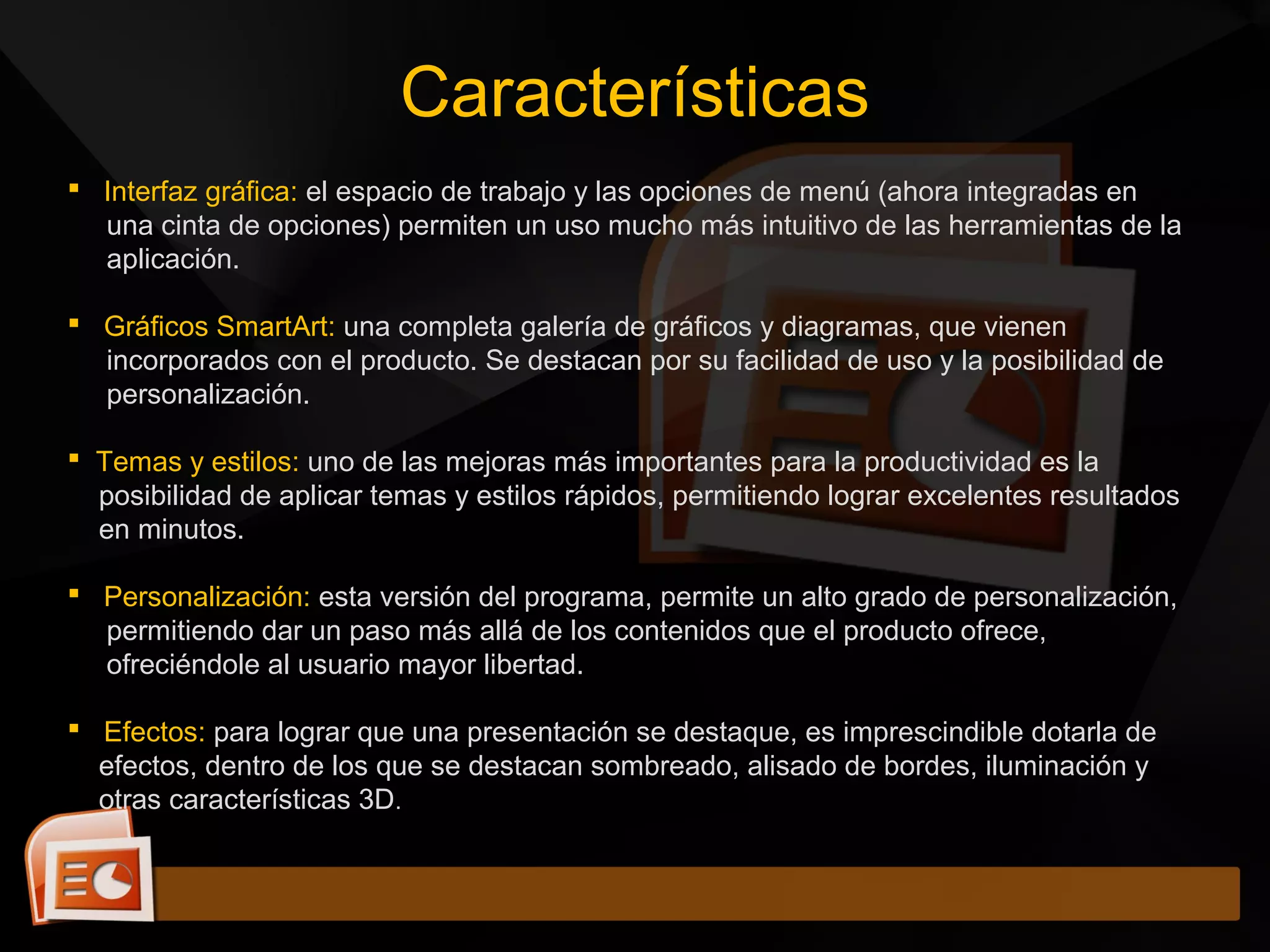  Interfaz gráfica: el espacio de trabajo y las opciones de menú (ahora integradas en
una cinta de opciones) permiten un uso mucho más intuitivo de las herramientas de la
aplicación.
 Gráficos SmartArt: una completa galería de gráficos y diagramas, que vienen
incorporados con el producto. Se destacan por su facilidad de uso y la posibilidad de
personalización.
 Temas y estilos: uno de las mejoras más importantes para la productividad es la
posibilidad de aplicar temas y estilos rápidos, permitiendo lograr excelentes resultados
en minutos.
 Personalización: esta versión del programa, permite un alto grado de personalización,
permitiendo dar un paso más allá de los contenidos que el producto ofrece,
ofreciéndole al usuario mayor libertad.
 Efectos: para lograr que una presentación se destaque, es imprescindible dotarla de
efectos, dentro de los que se destacan sombreado, alisado de bordes, iluminación y
otras características 3D.
Características
 