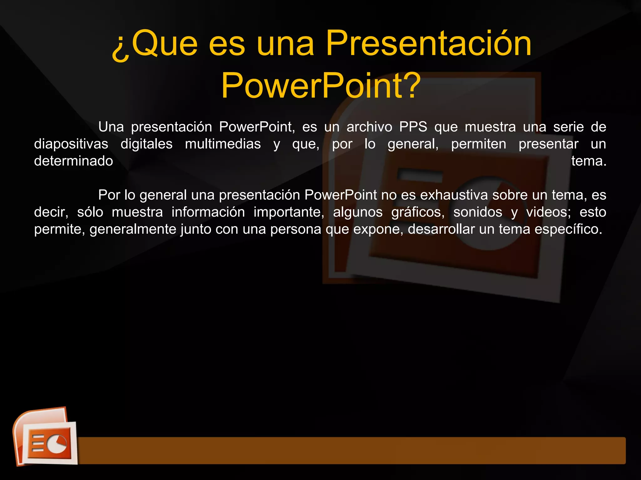 ¿Que es una Presentación
PowerPoint?
Una presentación PowerPoint, es un archivo PPS que muestra una serie de
diapositivas digitales multimedias y que, por lo general, permiten presentar un
determinado tema.
Por lo general una presentación PowerPoint no es exhaustiva sobre un tema, es
decir, sólo muestra información importante, algunos gráficos, sonidos y videos; esto
permite, generalmente junto con una persona que expone, desarrollar un tema específico.
 