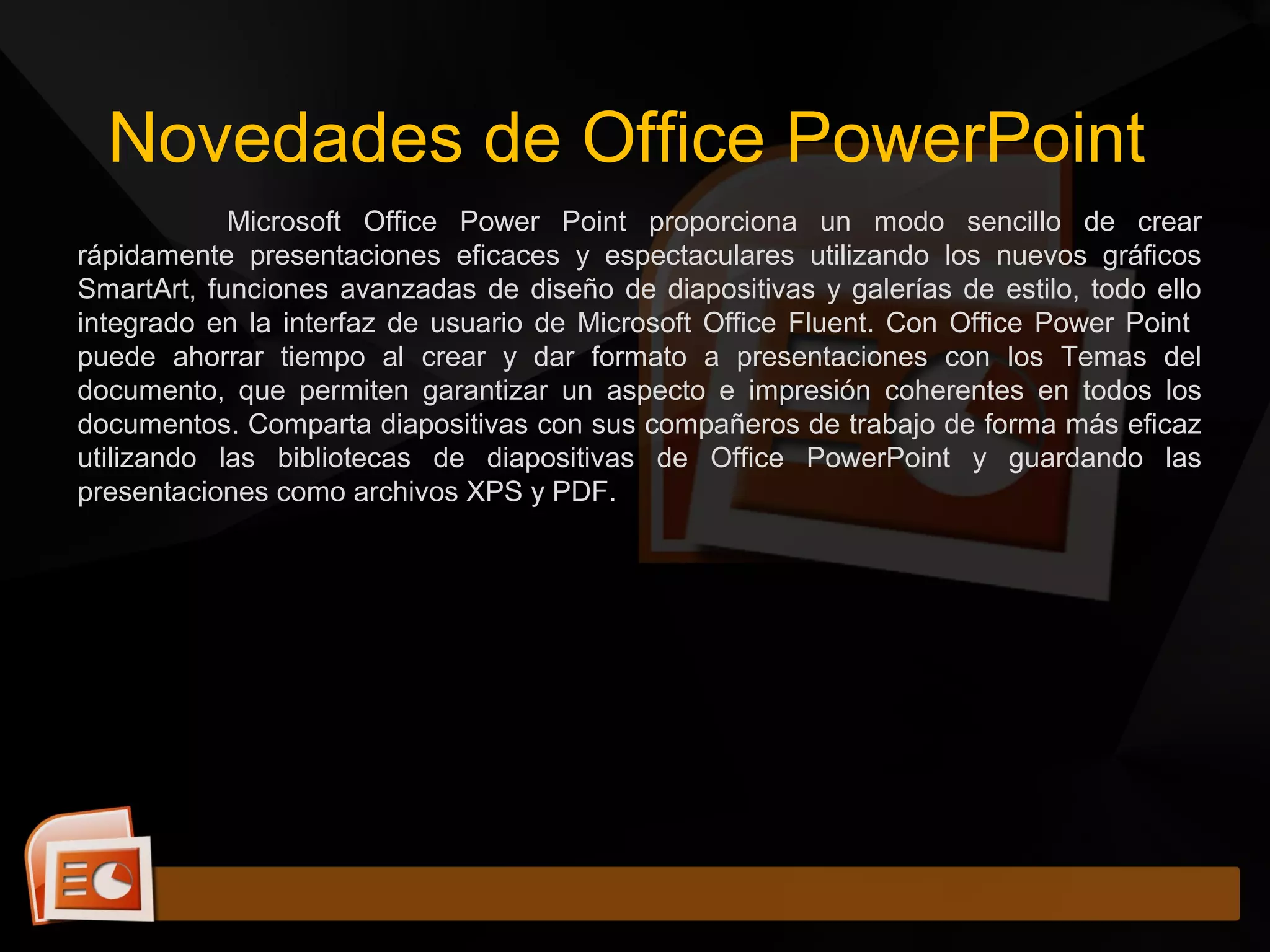 Novedades de Office PowerPoint
Microsoft Office Power Point proporciona un modo sencillo de crear
rápidamente presentaciones eficaces y espectaculares utilizando los nuevos gráficos
SmartArt, funciones avanzadas de diseño de diapositivas y galerías de estilo, todo ello
integrado en la interfaz de usuario de Microsoft Office Fluent. Con Office Power Point
puede ahorrar tiempo al crear y dar formato a presentaciones con los Temas del
documento, que permiten garantizar un aspecto e impresión coherentes en todos los
documentos. Comparta diapositivas con sus compañeros de trabajo de forma más eficaz
utilizando las bibliotecas de diapositivas de Office PowerPoint y guardando las
presentaciones como archivos XPS y PDF.
 