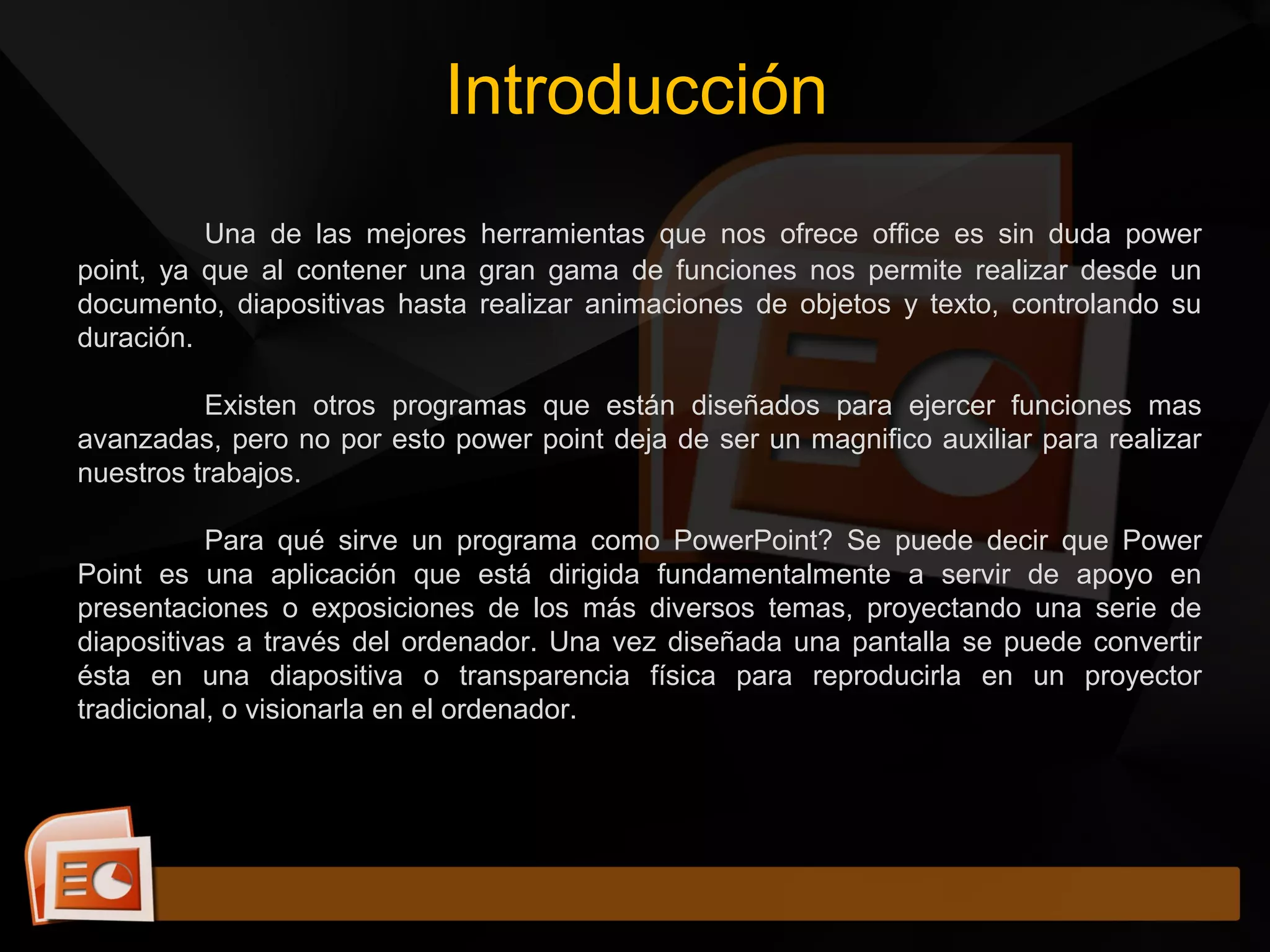 Una de las mejores herramientas que nos ofrece office es sin duda power
point, ya que al contener una gran gama de funciones nos permite realizar desde un
documento, diapositivas hasta realizar animaciones de objetos y texto, controlando su
duración.
Existen otros programas que están diseñados para ejercer funciones mas
avanzadas, pero no por esto power point deja de ser un magnifico auxiliar para realizar
nuestros trabajos.
Para qué sirve un programa como PowerPoint? Se puede decir que Power
Point es una aplicación que está dirigida fundamentalmente a servir de apoyo en
presentaciones o exposiciones de los más diversos temas, proyectando una serie de
diapositivas a través del ordenador. Una vez diseñada una pantalla se puede convertir
ésta en una diapositiva o transparencia física para reproducirla en un proyector
tradicional, o visionarla en el ordenador.
Introducción
 