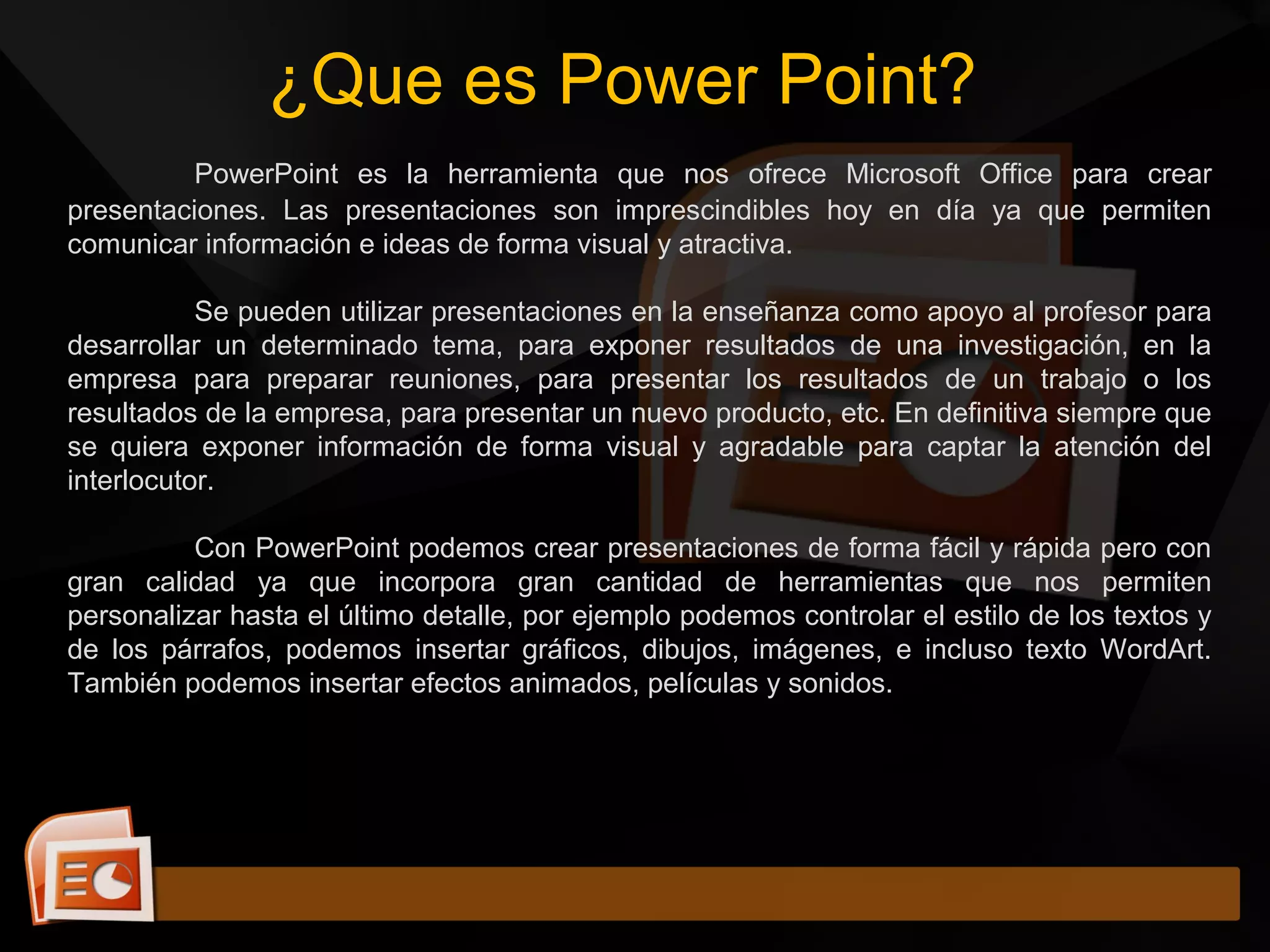 ¿Que es Power Point?
PowerPoint es la herramienta que nos ofrece Microsoft Office para crear
presentaciones. Las presentaciones son imprescindibles hoy en día ya que permiten
comunicar información e ideas de forma visual y atractiva.
Se pueden utilizar presentaciones en la enseñanza como apoyo al profesor para
desarrollar un determinado tema, para exponer resultados de una investigación, en la
empresa para preparar reuniones, para presentar los resultados de un trabajo o los
resultados de la empresa, para presentar un nuevo producto, etc. En definitiva siempre que
se quiera exponer información de forma visual y agradable para captar la atención del
interlocutor.
Con PowerPoint podemos crear presentaciones de forma fácil y rápida pero con
gran calidad ya que incorpora gran cantidad de herramientas que nos permiten
personalizar hasta el último detalle, por ejemplo podemos controlar el estilo de los textos y
de los párrafos, podemos insertar gráficos, dibujos, imágenes, e incluso texto WordArt.
También podemos insertar efectos animados, películas y sonidos.
 
