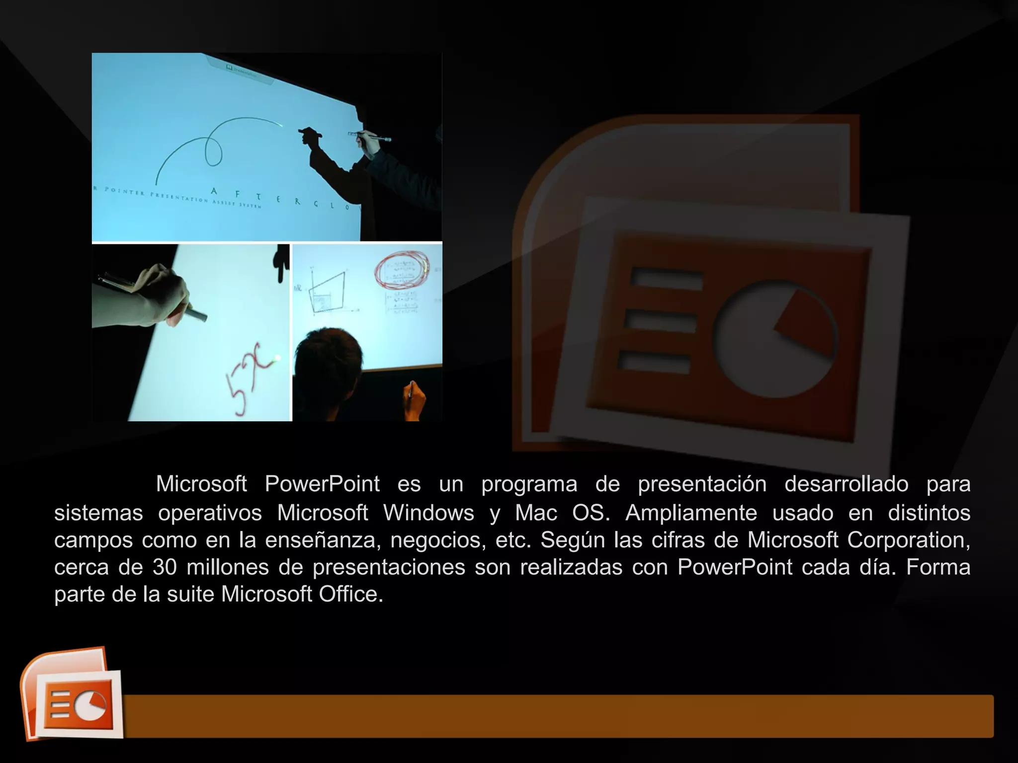 Microsoft PowerPoint es un programa de presentación desarrollado para
sistemas operativos Microsoft Windows y Mac OS. Ampliamente usado en distintos
campos como en la enseñanza, negocios, etc. Según las cifras de Microsoft Corporation,
cerca de 30 millones de presentaciones son realizadas con PowerPoint cada día. Forma
parte de la suite Microsoft Office.
 