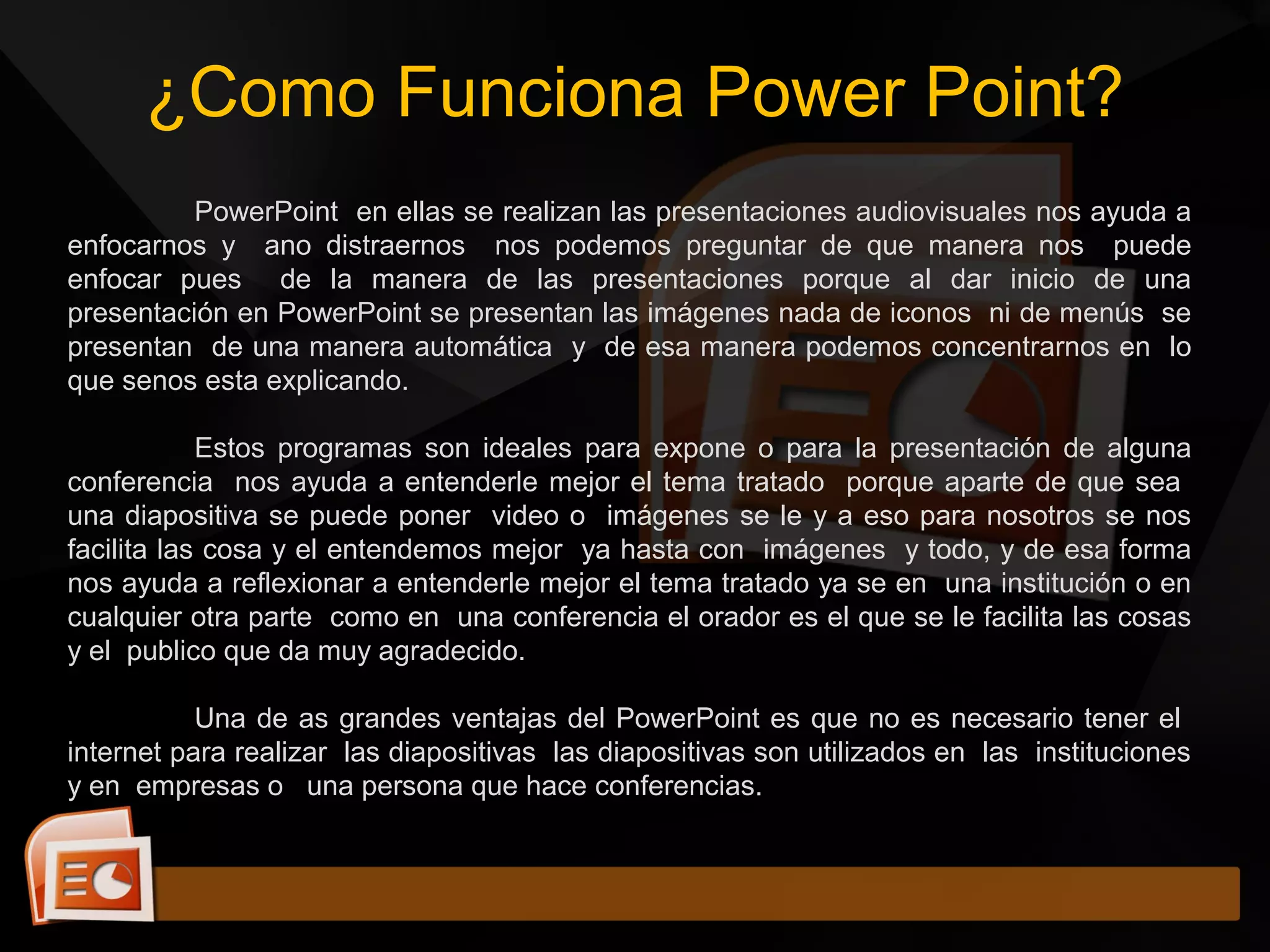 ¿Como Funciona Power Point?
PowerPoint en ellas se realizan las presentaciones audiovisuales nos ayuda a
enfocarnos y ano distraernos nos podemos preguntar de que manera nos puede
enfocar pues de la manera de las presentaciones porque al dar inicio de una
presentación en PowerPoint se presentan las imágenes nada de iconos ni de menús se
presentan de una manera automática y de esa manera podemos concentrarnos en lo
que senos esta explicando.
Estos programas son ideales para expone o para la presentación de alguna
conferencia nos ayuda a entenderle mejor el tema tratado porque aparte de que sea
una diapositiva se puede poner video o imágenes se le y a eso para nosotros se nos
facilita las cosa y el entendemos mejor ya hasta con imágenes y todo, y de esa forma
nos ayuda a reflexionar a entenderle mejor el tema tratado ya se en una institución o en
cualquier otra parte como en una conferencia el orador es el que se le facilita las cosas
y el publico que da muy agradecido.
Una de as grandes ventajas del PowerPoint es que no es necesario tener el
internet para realizar las diapositivas las diapositivas son utilizados en las instituciones
y en empresas o una persona que hace conferencias.
 