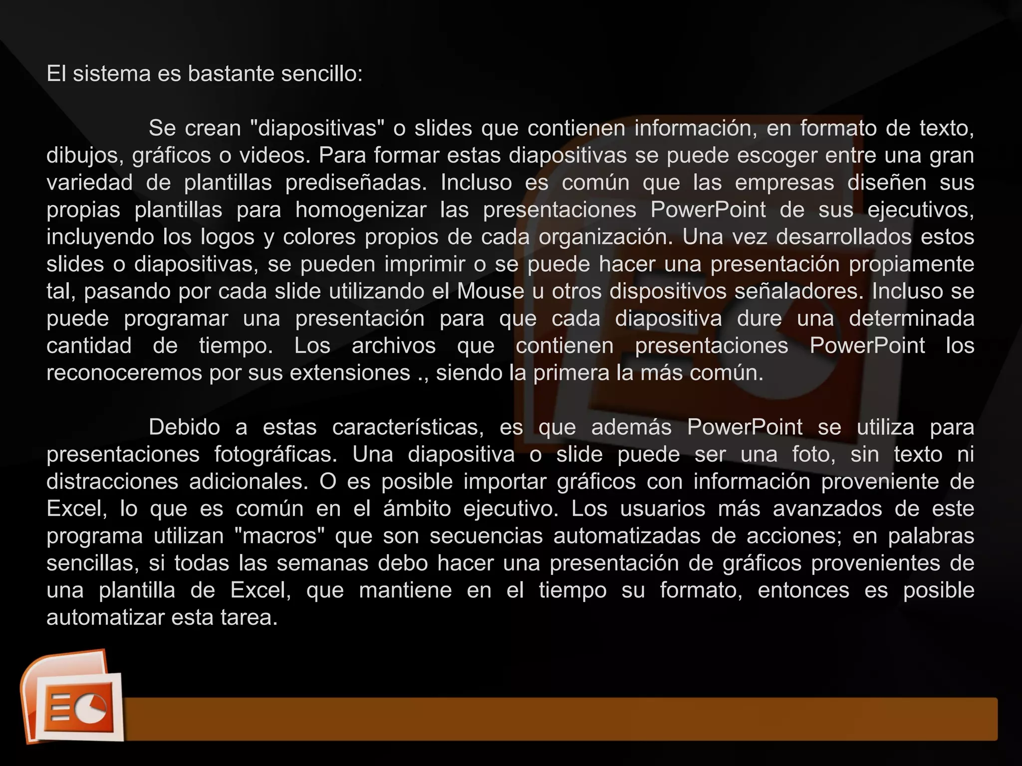 El sistema es bastante sencillo:
Se crean "diapositivas" o slides que contienen información, en formato de texto,
dibujos, gráficos o videos. Para formar estas diapositivas se puede escoger entre una gran
variedad de plantillas prediseñadas. Incluso es común que las empresas diseñen sus
propias plantillas para homogenizar las presentaciones PowerPoint de sus ejecutivos,
incluyendo los logos y colores propios de cada organización. Una vez desarrollados estos
slides o diapositivas, se pueden imprimir o se puede hacer una presentación propiamente
tal, pasando por cada slide utilizando el Mouse u otros dispositivos señaladores. Incluso se
puede programar una presentación para que cada diapositiva dure una determinada
cantidad de tiempo. Los archivos que contienen presentaciones PowerPoint los
reconoceremos por sus extensiones ., siendo la primera la más común.
Debido a estas características, es que además PowerPoint se utiliza para
presentaciones fotográficas. Una diapositiva o slide puede ser una foto, sin texto ni
distracciones adicionales. O es posible importar gráficos con información proveniente de
Excel, lo que es común en el ámbito ejecutivo. Los usuarios más avanzados de este
programa utilizan "macros" que son secuencias automatizadas de acciones; en palabras
sencillas, si todas las semanas debo hacer una presentación de gráficos provenientes de
una plantilla de Excel, que mantiene en el tiempo su formato, entonces es posible
automatizar esta tarea.
 