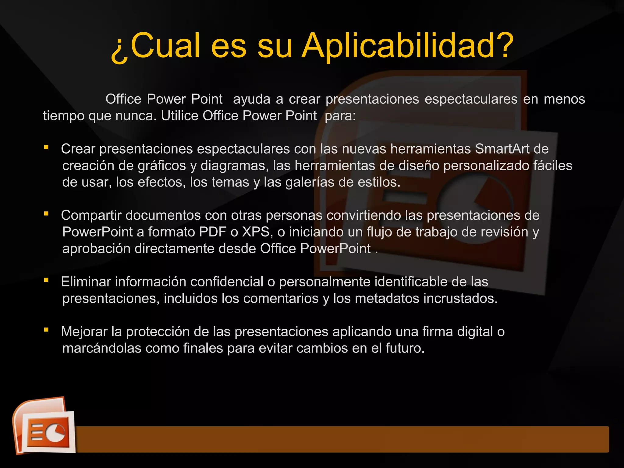 Office Power Point ayuda a crear presentaciones espectaculares en menos
tiempo que nunca. Utilice Office Power Point para:
 Crear presentaciones espectaculares con las nuevas herramientas SmartArt de
creación de gráficos y diagramas, las herramientas de diseño personalizado fáciles
de usar, los efectos, los temas y las galerías de estilos.
 Compartir documentos con otras personas convirtiendo las presentaciones de
PowerPoint a formato PDF o XPS, o iniciando un flujo de trabajo de revisión y
aprobación directamente desde Office PowerPoint .
 Eliminar información confidencial o personalmente identificable de las
presentaciones, incluidos los comentarios y los metadatos incrustados.
 Mejorar la protección de las presentaciones aplicando una firma digital o
marcándolas como finales para evitar cambios en el futuro.
¿Cual es su Aplicabilidad?
 