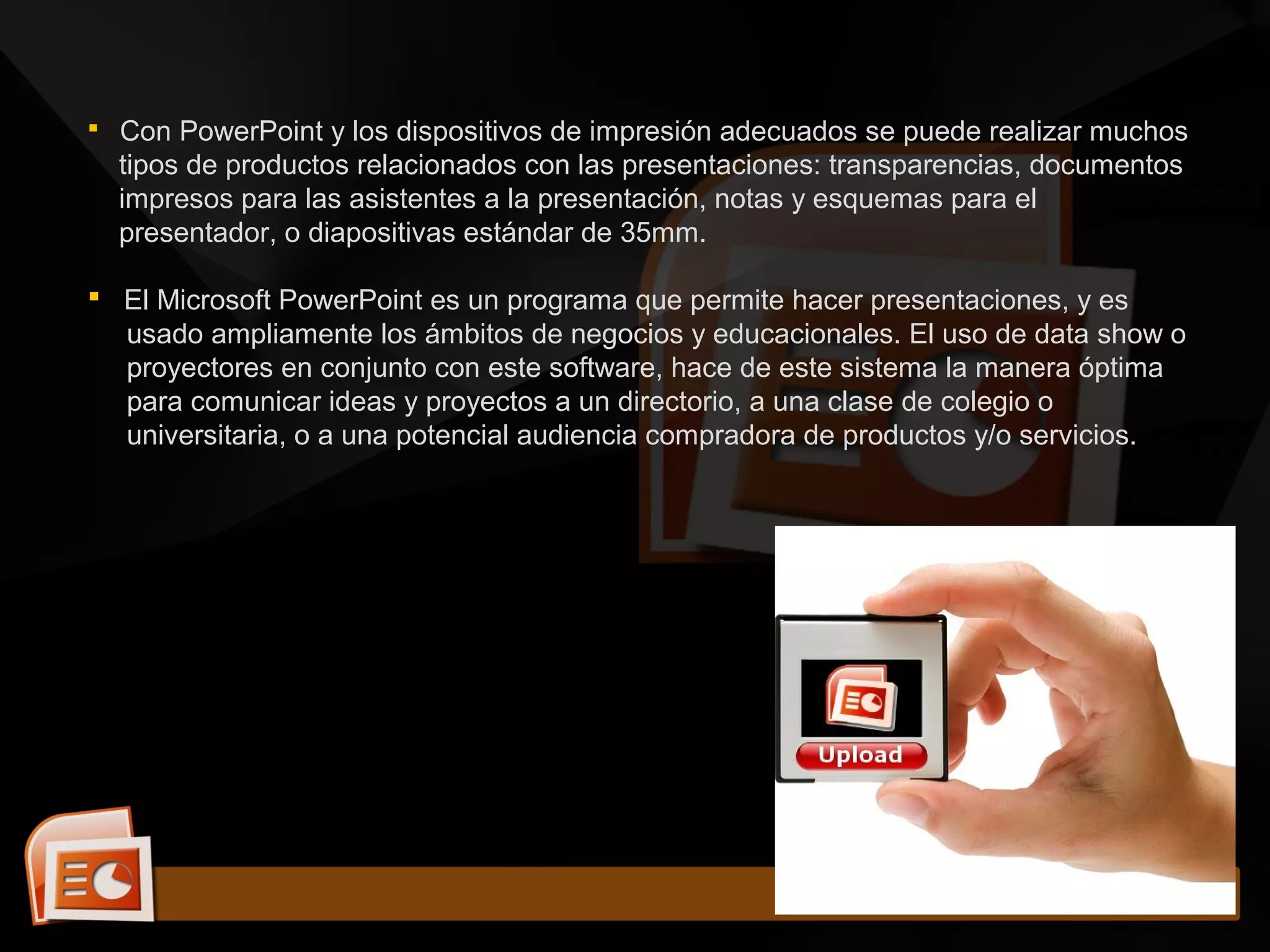  Con PowerPoint y los dispositivos de impresión adecuados se puede realizar muchos
tipos de productos relacionados con las presentaciones: transparencias, documentos
impresos para las asistentes a la presentación, notas y esquemas para el
presentador, o diapositivas estándar de 35mm.
 El Microsoft PowerPoint es un programa que permite hacer presentaciones, y es
usado ampliamente los ámbitos de negocios y educacionales. El uso de data show o
proyectores en conjunto con este software, hace de este sistema la manera óptima
para comunicar ideas y proyectos a un directorio, a una clase de colegio o
universitaria, o a una potencial audiencia compradora de productos y/o servicios.
 