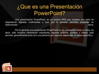 ¿Que es una Presentación
PowerPoint?
Una presentación PowerPoint, es un archivo PPS que muestra una serie de
diapositivas digitales multimedias y que, por lo general, permiten presentar un
determinado tema.
Por lo general una presentación PowerPoint no es exhaustiva sobre un tema, es
decir, sólo muestra información importante, algunos gráficos, sonidos y videos; esto
permite, generalmente junto con una persona que expone, desarrollar un tema específico.
 