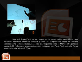 Microsoft PowerPoint es un programa de presentación desarrollado para
sistemas operativos Microsoft Windows y Mac OS. Ampliamente usado en distintos
campos como en la enseñanza, negocios, etc. Según las cifras de Microsoft Corporation,
cerca de 30 millones de presentaciones son realizadas con PowerPoint cada día. Forma
parte de la suite Microsoft Office.
 