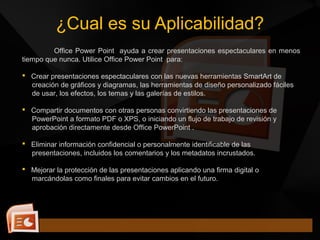 Office Power Point ayuda a crear presentaciones espectaculares en menos
tiempo que nunca. Utilice Office Power Point para:
 Crear presentaciones espectaculares con las nuevas herramientas SmartArt de
creación de gráficos y diagramas, las herramientas de diseño personalizado fáciles
de usar, los efectos, los temas y las galerías de estilos.
 Compartir documentos con otras personas convirtiendo las presentaciones de
PowerPoint a formato PDF o XPS, o iniciando un flujo de trabajo de revisión y
aprobación directamente desde Office PowerPoint .
 Eliminar información confidencial o personalmente identificable de las
presentaciones, incluidos los comentarios y los metadatos incrustados.
 Mejorar la protección de las presentaciones aplicando una firma digital o
marcándolas como finales para evitar cambios en el futuro.
¿Cual es su Aplicabilidad?
 