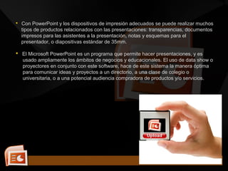  Con PowerPoint y los dispositivos de impresión adecuados se puede realizar muchos
tipos de productos relacionados con las presentaciones: transparencias, documentos
impresos para las asistentes a la presentación, notas y esquemas para el
presentador, o diapositivas estándar de 35mm.
 El Microsoft PowerPoint es un programa que permite hacer presentaciones, y es
usado ampliamente los ámbitos de negocios y educacionales. El uso de data show o
proyectores en conjunto con este software, hace de este sistema la manera óptima
para comunicar ideas y proyectos a un directorio, a una clase de colegio o
universitaria, o a una potencial audiencia compradora de productos y/o servicios.
 