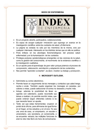 INDEX DE ENFERMERIA
 Es un proyecto abierto, participativo, colaboracionista.
 Es capaz de acoger cualquier innovación que suponga un avance en la
investigación científica sobre los cuidados de salud y Enfermería.
 La página es visitada no solo por los miembros de la misma, sino por
cualquier internauta interesado en los distintos temas que en ella se publica.
 Pone énfasis en los abordajes fenomenológicos del proceso salud-
enfermedad y en la humanización de los cuidados.
 Privilegia posturas epistemológicas emergentes en las ciencias de la salud,
como la gestión del conocimiento, el movimiento de la evidencia científica o
la investigación cualitativa.
 Es un aporte para el aprendizaje de gran valor porque potencia el proceso de
comprensión, elaboración, asimilación y adaptación de los contenidos.
 Nos permite "aprender a enseñar", es decir, mostrar su trabajo y producción.
MICROSOFT OUTLOOK.
 Administra su correo electrónico.
 Permite hacer un seguimiento de los mensajes y contactos que usted tenga,
reciba o envíe. También puede organizar los mensajes en carpetas, por
colores o vistas, puede seleccionar el correo no deseado y mucho más.
 Incluye además la posibilidad de llevar su
agenda con calendario, puede recordarle sus
tareas a realizar y le permite escribir notas, que
puede ordenar según diferentes colores si es
que necesita hacer un apunte.
 Tanto así que estas herramientas cruzaron el
portal de la oficina, para afirmarse de igual forma
en el hogar, en los estudios y en el ocio. Ya sea
una ama de casa, un empresario, un escolar o
universitario, una secretaria, un comerciante, o
se encuentre retirado; las múltiples funciones le
aran la vida más fácil a la hora de comunicarse.
 