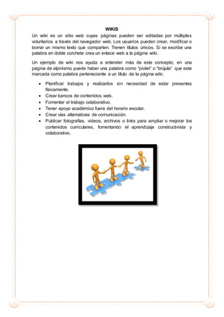 WIKIS
Un wiki es un sitio web cuyas páginas pueden ser editadas por múltiples
voluntarios a través del navegador web. Los usuarios pueden crear, modificar o
borrar un mismo texto que comparten. Tienen títulos únicos. Si se escribe una
palabra en doble corchete crea un enlace web a la página wiki.
Un ejemplo de wiki nos ayuda a entender más de este concepto; en una
página de alpinismo puede haber una palabra como “piolet” o “brújula” que este
marcada como palabra perteneciente a un título de la página wiki.
 Planificar trabajos y realizarlos sin necesidad de estar presentes
físicamente.
 Crear bancos de contenidos web.
 Fomentar el trabajo colaborativo.
 Tener apoyo académico fuera del horario escolar.
 Crear vías alternativas de comunicación.
 Publicar fotografías, videos, archivos o links para ampliar o mejorar los
contenidos curriculares, fomentando el aprendizaje constructivista y
colaborativo.
 