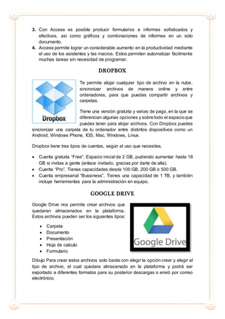 3. Con Access es posible producir formularios e informes sofisticados y
efectivos, así como gráficos y combinaciones de informes en un solo
documento.
4. Access permite lograr un considerable aumento en la productividad mediante
el uso de los asistentes y las macros. Estos permiten automatizar fácilmente
muchas tareas sin necesidad de programar.
DROPBOX
Te permite alojar cualquier tipo de archivo en la nube,
sincronizar archivos de manera online y entre
ordenadores, para que puedas compartir archivos y
carpetas.
Tiene una versión gratuita y varias de pago, en la que se
diferencian algunas opciones y sobre todo el espacioque
puedes tener para alojar archivos. Con Dropbox puedes
sincronizar una carpeta de tu ordenador entre distintos dispositivos como un
Android, Windows Phone, IOS, Mac, Windows, Linux.
Dropbox tiene tres tipos de cuentas, según el uso que necesites.
 Cuenta gratuita “Free”. Espacio inicial de 2 GB, pudiendo aumentar hasta 18
GB si invitas a gente (enlace invitado, gracias por darte de alta).
 Cuenta “Pro”. Tienes capacidades desde 100 GB, 200 GB ó 500 GB.
 Cuenta empresarial “Bussiness”. Tienes una capacidad de 1 TB, y también
incluye herramientas para la administración en equipo.
GOOGLE DRIVE
Google Drive nos permite crear archivos que
quedaran almacenados en la plataforma.
Estos archivos pueden ser los siguientes tipos:
 Carpeta
 Documento
 Presentación
 Hoja de calculo
 Formulario
Dibujo Para crear estos archivos solo basta con elegir la opción crear y elegir el
tipo de archivo, el cual quedara almacenado en la plataforma y podrá ser
exportado a diferentes formatos para su posterior descargas o envió por correo
electrónico.
 