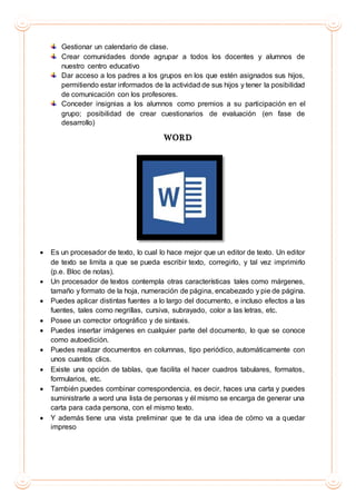Gestionar un calendario de clase.
Crear comunidades donde agrupar a todos los docentes y alumnos de
nuestro centro educativo
Dar acceso a los padres a los grupos en los que estén asignados sus hijos,
permitiendo estar informados de la actividad de sus hijos y tener la posibilidad
de comunicación con los profesores.
Conceder insignias a los alumnos como premios a su participación en el
grupo; posibilidad de crear cuestionarios de evaluación (en fase de
desarrollo)
WORD
 Es un procesador de texto, lo cual lo hace mejor que un editor de texto. Un editor
de texto se limita a que se pueda escribir texto, corregirlo, y tal vez imprimirlo
(p.e. Bloc de notas).
 Un procesador de textos contempla otras características tales como márgenes,
tamaño y formato de la hoja, numeración de página, encabezado y pie de página.
 Puedes aplicar distintas fuentes a lo largo del documento, e incluso efectos a las
fuentes, tales como negrillas, cursiva, subrayado, color a las letras, etc.
 Posee un corrector ortográfico y de sintaxis.
 Puedes insertar imágenes en cualquier parte del documento, lo que se conoce
como autoedición.
 Puedes realizar documentos en columnas, tipo periódico, automáticamente con
unos cuantos clics.
 Existe una opción de tablas, que facilita el hacer cuadros tabulares, formatos,
formularios, etc.
 También puedes combinar correspondencia, es decir, haces una carta y puedes
suministrarle a word una lista de personas y él mismo se encarga de generar una
carta para cada persona, con el mismo texto.
 Y además tiene una vista preliminar que te da una idea de cómo va a quedar
impreso
 