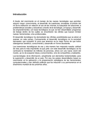 Introducción
A través del crecimiento en el manejo de las nuevas tecnologías que permitan
adquirir mayor conocimiento, el desarrollo de cuestiones vinculadas al ámbito del
rol de la institución en relación al uso de las mismas, la búsqueda de soluciones a
problemáticas sociales y educativas a través de la tecnología y el apoyo y desarrollo
de emprendimientos con base tecnológica es que se han desarrollado programas
de trabajo dentro de los cuáles se encontrarán las ofertas que buscan brindar
nuevas herramientas a los profesionales.
El desarrollo tecnológico ha demostrado las infinitas posibilidades que se abren al
avanzar en este campo. Curiosamente el desarrollo tecnológico en la sociedad
demuestra que compartir lo poco que tenemos es la mejor forma de que todos
obtengamos beneficio, conocimiento y desarrollo en forma abundante.
Las invenciones tecnológicas de una y otra manera han mejorado nuestra calidad
de vida; pero lo más importante es que junto con este desarrollo tecnológico se ha
cambiado la mentalidad de millones de personas, ahora con una nueva visión del
mundo, ya no de acaparar ideas y conocimientos, sino de compartirlos y realizarlos.
Las tecnologías de la información, actualmente son elementos fundamentales para
la superación y desarrollo de un país. Por eso, los países desarrollados basan su
crecimiento en la aplicación y la programación estratégica de las herramientas
computacionales y han definido políticas que los inducirán a su permanencia en el
dinamismo mundial de los próximos años.
 