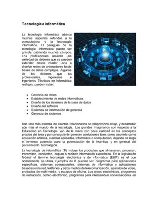 Tecnología e informática
La tecnología informática abarca
muchos aspectos referidos a la
computadora y la tecnología
informática. El paraguas de la
tecnología informática puede ser
grande, cubriendo muchos campos.
Los profesionales realizan una
variedad de deberes que se pueden
extender desde instalar usos a
diseñar redes de ordenadores hasta
bases de datos complejas. Algunos
de los deberes que los
profesionales, Ingenieros e
Ingenieros Técnicos en Informática
realizan, pueden incluir:
 Gerencia de datos
 Establecimiento de redes informáticas
 Diseño de los sistemas de la base de datos
 Diseño del software
 Sistemas de información de gerencia
 Gerencia de sistemas
Una lista más extensa de asuntos relacionados se proporciona abajo, y desarrollar
aún más el mundo de la tecnología. Los grandes imaginarios con respecto a la
Educación en Tecnología van de la mano con poca claridad en los conceptos
propios del área y por consiguiente generan confusiones tales como asumirla como
educación artística, ciencias aplicadas, informática o computación, dejando de largo
el inmenso potencial para la potenciación de la inventiva y en general del
pensamiento Tecnológico.
La tecnología de informática (TI) incluye los productos que almacenan, procesan,
transmiten, convierten, copian o reciben información electrónica. En la legislación
federal el término tecnología electrónica y de informática (E&IT) es el que
normalmente se utiliza. Ejemplos de IT pueden ser: programas para aplicaciones
específicas, sistemas operacionales, sistemas de informática y aplicaciones
basadas en la red, teléfonos y otros medios de telecomunicación, aparatos de video,
productos de multi-media, y equipos de oficina. Los textos electrónicos, programas
de instrucción, correo electrónico, programas para intercambiar conversaciones en
 