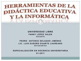 HERRAMIENTAS DE LA DIDÁCTICA EDUCATIVA Y LA INFORMÁTICA UNIVERSIDAD LIBRE FANNY LÓPEZ VALEK DOCENTE PEDRO  ANTONIO DELGADO JIMÉNEZ LIC. LUIS EUDORO DUARTE LAUREANO  ESTUDIANTES ESPECIALIZACIÓN EN DOCENCIA UNIVERSITARIA   01-2011 