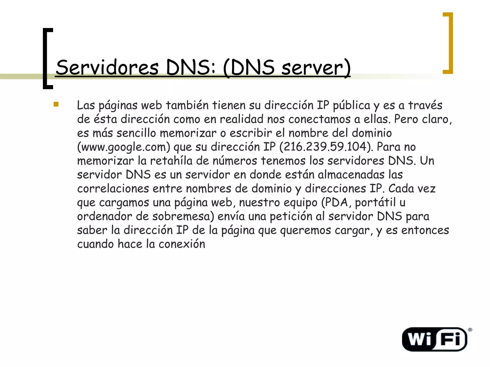 Servidores DNS: (DNS server) Las páginas web también tienen su dirección IP pública y es a través de ésta dirección como en realidad nos conectamos a ellas. Pero claro, es más sencillo memorizar o escribir el nombre del dominio (www.google.com) que su dirección IP (216.239.59.104). Para no memorizar la retahíla de números tenemos los servidores DNS. Un servidor DNS es un servidor en donde están almacenadas las correlaciones entre nombres de dominio y direcciones IP. Cada vez que cargamos una página web, nuestro equipo (PDA, portátil u ordenador de sobremesa) envía una petición al servidor DNS para saber la dirección IP de la página que queremos cargar, y es entonces cuando hace la conexión   