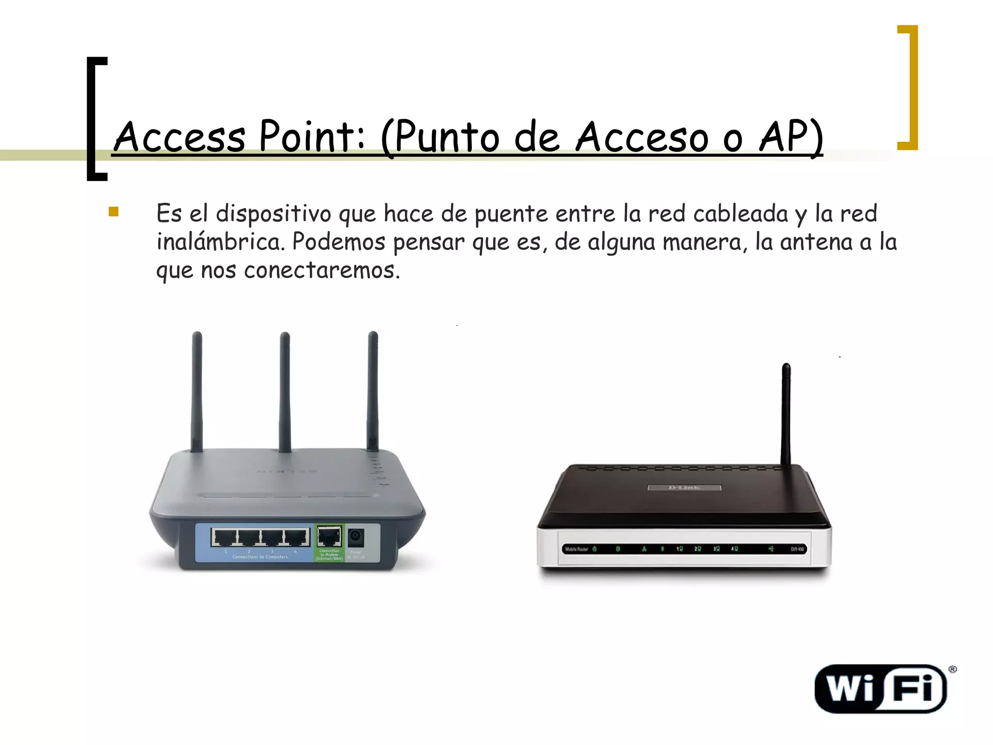 Access Point: (Punto de Acceso o AP) Es el dispositivo que hace de puente entre la red cableada y la red inalámbrica. Podemos pensar que es, de alguna manera, la antena a la que nos conectaremos. 
