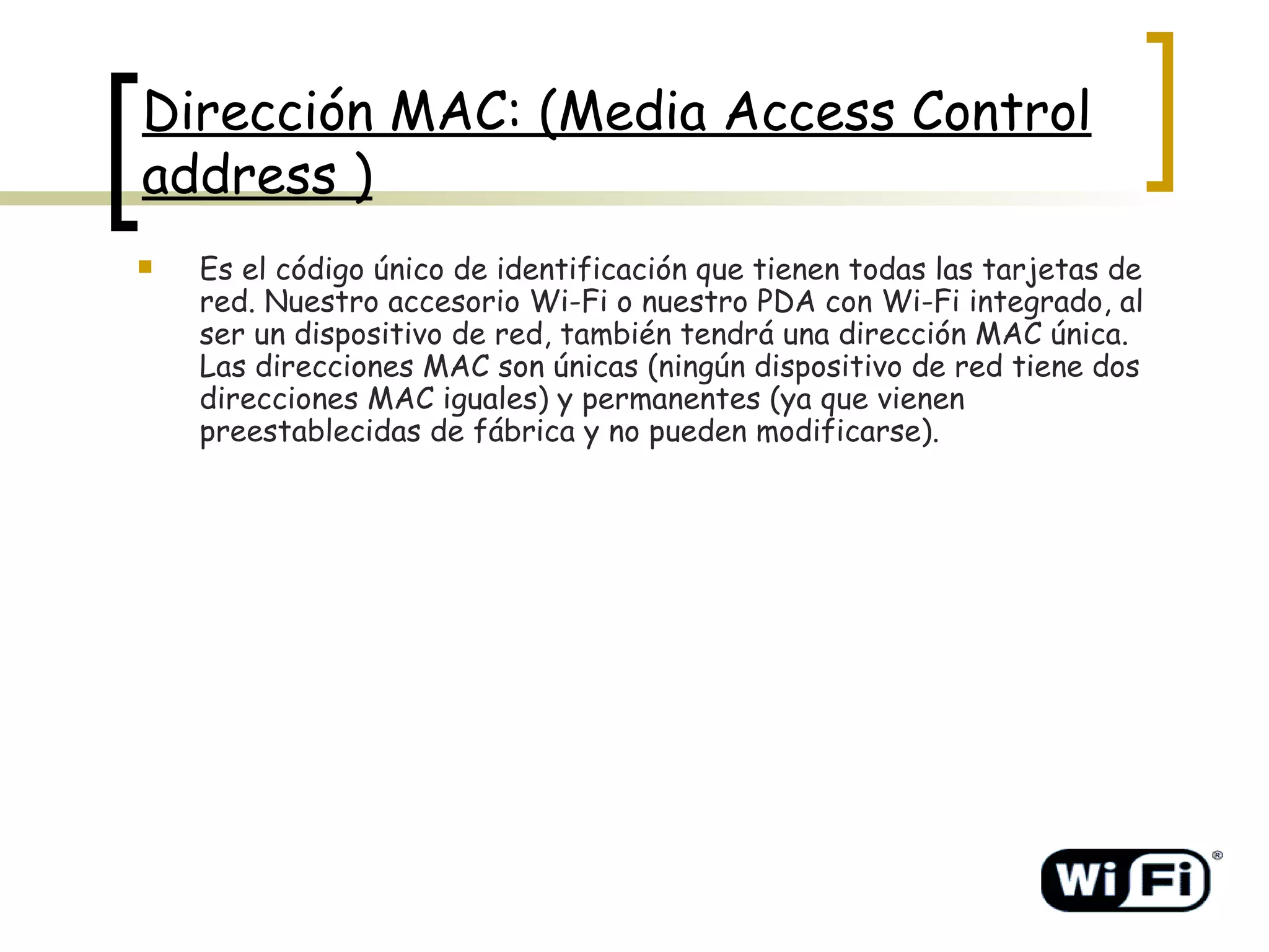 Dirección MAC: (Media Access Control address ) Es el código único de identificación que tienen todas las tarjetas de red. Nuestro accesorio Wi-Fi o nuestro PDA con Wi-Fi integrado, al ser un dispositivo de red, también tendrá una dirección MAC única. Las direcciones MAC son únicas (ningún dispositivo de red tiene dos direcciones MAC iguales) y permanentes (ya que vienen preestablecidas de fábrica y no pueden modificarse).   
