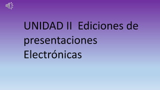UNIDAD II Ediciones de
presentaciones
Electrónicas
 