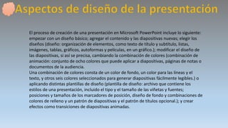 El proceso de creación de una presentación en Microsoft PowerPoint incluye lo siguiente:
empezar con un diseño básico; agregar el contenido y las diapositivas nuevas; elegir los
diseños (diseño: organización de elementos, como texto de título y subtítulo, listas,
imágenes, tablas, gráficos, autoformas y películas, en un gráfico.); modificar el diseño de
las diapositivas, si así se precisa, cambiando la combinación de colores (combinación de
animación: conjunto de ocho colores que puede aplicar a diapositivas, páginas de notas o
documentos de la audiencia.
Una combinación de colores consta de un color de fondo, un color para las líneas y el
texto, y otros seis colores seleccionados para generar diapositivas fácilmente legibles.) o
aplicando distintas plantillas de diseño (plantilla de diseño: archivo que contiene los
estilos de una presentación, incluido el tipo y el tamaño de las viñetas y fuentes;
posiciones y tamaños de los marcadores de posición, diseño de fondo y combinaciones de
colores de relleno y un patrón de diapositivas y el patrón de títulos opcional.); y crear
efectos como transiciones de diapositivas animadas.
 